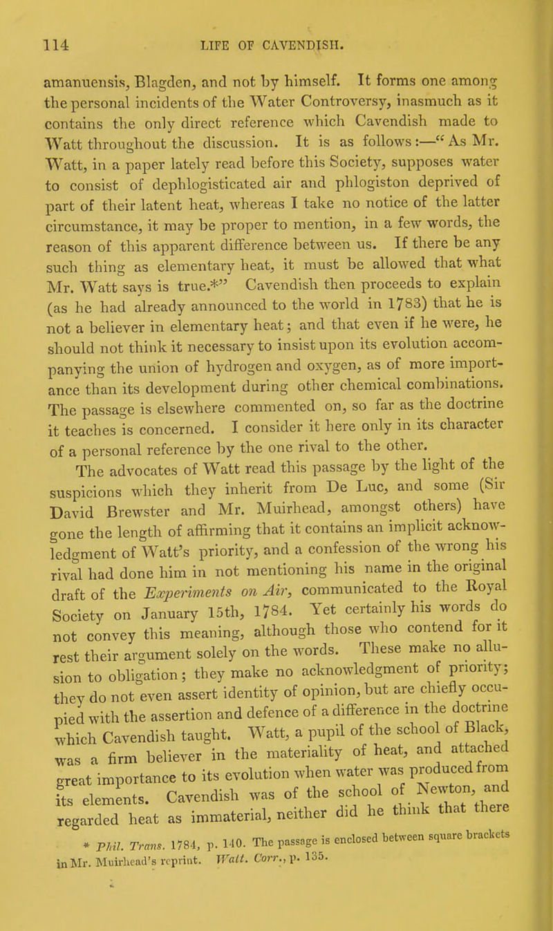 amanuensis, Blagden, and not by himself. It forms one among the personal incidents of the Water Controversy, inasmuch as it contains the only direct reference which Cavendish made to Watt throughout the discussion. It is as follows :— As Mr. Watt, in a paper lately read before this Society, supposes water to consist of dephlogisticated air and phlogiston deprived of part of their latent heat, whereas I take no notice of the latter circumstance, it may be proper to mention, in a few words, the reason of this apparent difference between us. If there be any such thing as elementary heat, it must be allowed that what Mr. Watt says is true.* Cavendish then proceeds to explain (as he had already announced to the world in 1783) that he is not a believer in elementary heat; and that even if he were, he should not think it necessary to insist upon its evolution accom- panying the union of hydrogen and oxygen, as of more import- ance than its development during other chemical combinations. The passage is elsewhere commented on, so far as the doctrine it teaches Is concerned. I consider it here only in its character of a personal reference by the one rival to the other. The advocates of Watt read this passage by the light of the suspicions which they inherit from De Luc, and some (Sir David Brewster and Mr. Muirhead, amongst others) have gone the length of affirming that it contains an implicit acknow- ledgment of Walt's priority, and a confession of the wrong his rival had done him in not mentioning his name in the origmal draft of the Experiments on Air, communicated to the Royal Society on January 15th, 1784. Yet certainly his words do not convey this meaning, although those who contend for it rest their argument solely on the words. These make no allu- sion to obligation; they make no acknowledgment of priority; they do not even assert identity of opinion, but are chiefly occu- pied with the assertion and defence of a difference in the doctrine which Cavendish taught. Watt, a pupil of the school of ]Black> was a firm believer in the materiahty of heat, and attached great importance to its evolution when water was produced from fts elemLts. Cavendish was of the school of Newton, and regarded heat as immaterial, neither did he think that there * PMI. Trans. 1784, v MO- The passage is enclosed between square brackets inMr. Muirliead's reprint. Walt. Corr., p. 135.