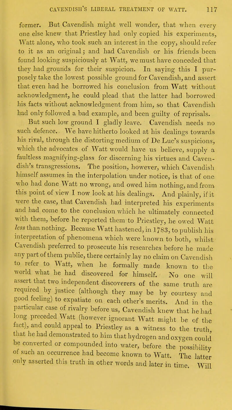 former. But Cavendish might well wonder, that when every- one else knew that Priestley had only copied his experiments. Watt alone, who took such an interest in the copy, should refer to it as an original j and had Cavendish or his friends been found looking suspiciously at Watt, we must have conceded that they had grounds for their suspicion. In saying this I pur- posely take the lowest possible ground for Cavendish, and assert that even had he borrowed his conclusion from Watt without acknowledgment, he could plead that the latter had borrowed his facts without acknowledgment from him, so that Cavendish had only followed a bad example, and been guilty of reprisals. But such low ground I gladly leave. Cavendish needs no such defence. We have hitherto looked at his dealings towards his rival, through the distorting medium of De Luc's suspicions, which the advocates of Watt would have us beheve, supply a faultless magnifying-glass for discerning his virtues and Caven- dish's transgi-essions. The position, however, which Cavendish himself assumes in the interpolation under notice, is that of one who had done Watt no wrong, and owed him nothing, and from, this point of view I now look at his deaUngs. And plainly, if it were the case, that Cavendish had interpreted his experiments and had come to the conclusion which he ultimately connected with them, before he reported them to Priestley, he owed Watt less than nothing. Because Watt hastened, in 1783, to publish his interpretation of phenomena which were known to both, whilst Cavendish preferred to prosecute his researches before he made any part of them public, there certainly lay no claim on Cavendish to refer to Watt, when he formally made known to the world what he had discovered for himself. No one will assert that two independent discoverers of the same truth are required by justice (although they may be by courtesy and good feehng) to expatiate on each other's merits. And in the particular case of rivalry before us, Cavendish knew that he had long preceded Watt (however ignorant Watt might be of the fact), and could appeal to Priestley as a witness to the truth that he had demonstrated to him that hydrogen and oxygen could be converted or compounded into water, before the possibility of such an occurrence had become known to Watt. The latter only asserted this truth in other words and later in time Will