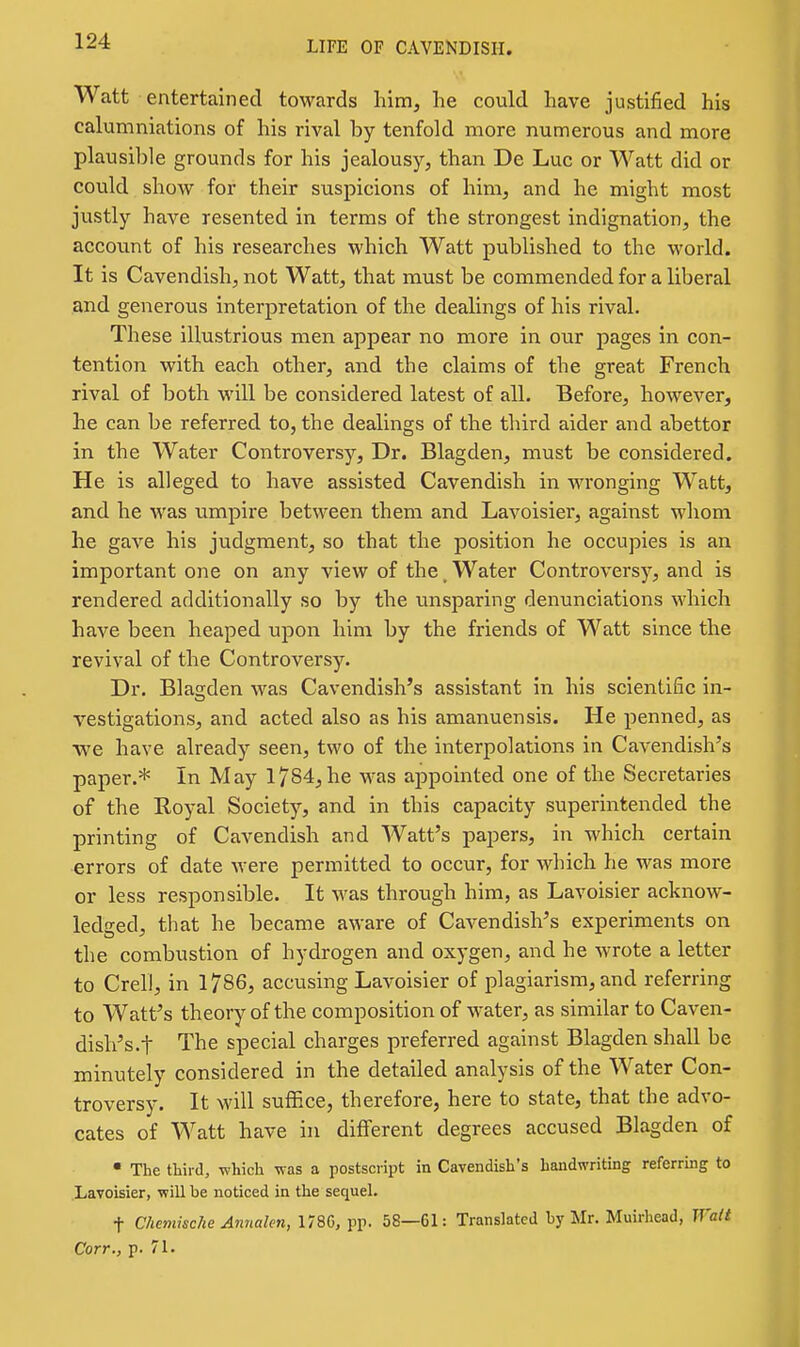 Watt entertained towards him, he could have justified his calumniations of his rival by tenfold more numerous and more plausil)le grounds for his jealousy, than De Luc or Watt did or could show for their suspicions of him, and he might most justly have resented in terms of the strongest indignation, the account of his researches which Watt published to the world. It is Cavendish, not Watt, that must be commended for a liberal and generous interpretation of the dealings of his rival. These illustrious men appear no more in our pages in con- tention with each other, and the claims of the great French rival of both will be considered latest of all. Before, however, he can be referred to, the dealings of the third aider and abettor in the Water Controversy, Dr. Blagden, must be considered. He is alleged to have assisted Cavendish in wronging Watt, and he was umpire between them and Lavoisier, against whom he gave his judgment, so that the position he occupies is an important one on any view of the _ Water Controversy, and is rendered additionally so by the unsparing denunciations which have been heaped upon him by the friends of Watt since the revival of the Controversy. Dr. Blaijden was Cavendish's assistant in his scientific in- vestigations, and acted also as his amanuensis. He penned, as ■we have already seen, two of the interpolations in Cavendish's paper.* In May 1784, he was appointed one of the Secretaries of the Royal Society, and in this capacity superintended the printing of Cavendish and Watt's papers, in which certain errors of date were permitted to occur, for which he was more or less responsible. It was through him, as Lavoisier acknow- ledged, that he became aware of Cavendish's experiments on the combustion of hydrogen and oxygen, and he wrote a letter to Crell, in 1786, accusing Lavoisier of plagiarism, and referring to Watt's theory of the composition of water, as similar to Caven- dish's.t The special charges preferred against Blagden shall be minutely considered in the detailed analysis of the Water Con- troversy. It will suffice, therefore, here to state, that the advo- cates of Watt have in different degrees accused Blagden of • The third, which was a postscript in Cavendish's handwriting referring to Lavoisier, will be noticed in the sequel. t Chemische Annalen, 178G, pp. 58—61: Translated by Mr. Muirhead, Walt Corr., p. 71.