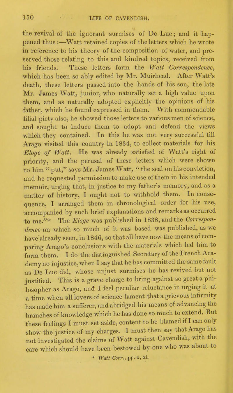 the revival of tlie ignorant surmises of De Luc; and it hap- pened thus :—Watt retained copies of the letters vs^hich he wrote in reference to his theory of the composition of water, and pre- served those relating to this and kindred topics, received from his friends. These letters form the Watt Correspondence, which has been so ably edited by Mr. Muirhead. After Watt's death, these letters passed into the hands of his son, the late Mr. James Watt, junior, who naturally set a high value upon them, and as naturally adopted explicitly the opinions of his father, which he found expressed in them. With commendable filial piety also, he showed those letters to various men of science, and sought to induce them to adopt and defend the views which they contained. In this he was not very successful till Arago visited this country in 1834, to collect materials for his Eloffe of Watt. He was already satisfied of Watt's right of priority, and the perusal of these letters which were shown to him put, says Mr. James Watt, the seal on his conviction, and he requested permission to make use of them in his intended memoir, urging that, in justice to my father's memory, and as a matter of history, I ought not to withhold them. In conse- quence, I arranged them in chronological order for his use, accompanied by such brief explanations and remarks as occurred to me.* The Eloge was pubhshed in 1838, and the Correspon- dence on which so much of it was based was pubhshed, as we have'already seen, in 1846, so that all have now the means of com- paring Arago's conclusions with the materials which led him to form them. I do the distinguished Secretary of the French Aca- demy no injustice, when I say that he has committed the same fault as De Luc did, whose unjust surmises he has revived but not justified. This is a grave charge to bring against so great a phi- losopher as Arago, and I feel pecuhar reluctance in urging it at a time when all lovers of science lament that a grievous infirmity has made him a sufferer, and abridged his means of advancing the branches of knowledge which he has done so much to extend. But these feelings I must set aside, content to be blamed if I can only show the justice of my charges. I must then say that Arago has not investigated the claims of Watt against Cavendish, with the care which should have been bestowed by one who was about to * Watt Corr.y pp. x, xi.