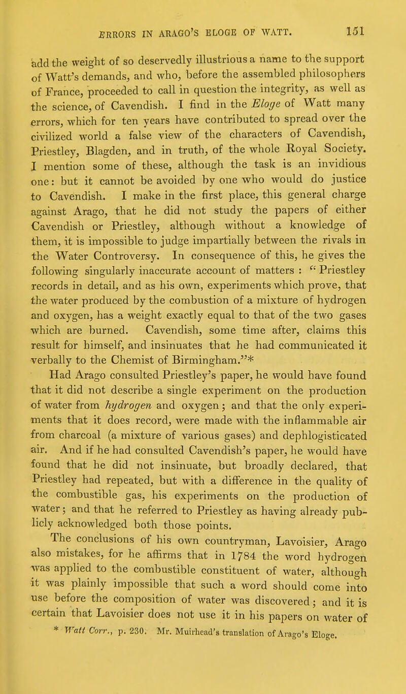 add the weight of so deservedly illustrious a name to the support of Watt's demands, and who, before the assembled philosophers of France, proceeded to call in question the integrity, as well as the science, of Cavendish. I find in the Eloge of Watt many errors, which for ten years have contributed to spread over the civilized world a false view of the characters of Cavendish, Priestley, Blagden, and in truth, of the whole Royal Society. I mention some of these, although the task is an invidious one: but it cannot be avoided by one vrho would do justice to Cavendish. I make in the first place, this general charge against Arago, that he did not study the papers of either Cavendish or Priestley, although without a knowledge of them, it is impossible to judge impartially between the rivals in the Water Controversy. In consequence of this, he gives the following singularly inaccurate account of matters :  Priestley records in detail, and as his own, experiments which prove, that the water produced by the combustion of a mixture of hydrogen and oxygen, has a weight exactly equal to that of the two gases which are burned. Cavendish, some time after, claims this result for himself, and insinuates that he had communicated it verbally to the Chemist of Birmingham.^'* Had Arago consulted Priestley's paper, he would have found that it did not describe a single experiment on the production of water from hydrogen and oxygen; and that the only experi- ments that it does record, were made with the inflammable air from charcoal (a mixture of various gases) and dephlogisticated air. And if he had consulted Cavendish's paper, he would have found that he did not insinuate, but broadly declared, that Priestley had repeated, but with a difference in the quality of the combustible gas, his experiments on the production of ■water; and that he referred to Priestley as having already pub- licly acknowledged both those points. The conclusions of his own countryman, Lavoisier, Arago also mistakes, for he affirms that in 1784 the word hydrogen was applied to the combustible constituent of water, although it was plainly impossible that such a word should come into use before the composition of water was discovered; and it is certain that Lavoisier does not use it in his papers on water of * Watt Corr., p. 230. Mr. Muirhead's translation of Arago's Eloge.