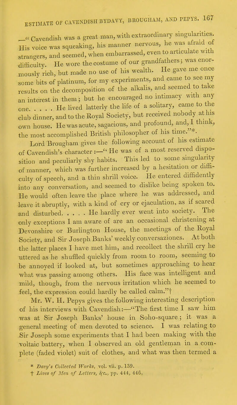 Cavendish was a great man, with extraordinary singularities. His voice was squeaking, his ma.u.er nervous, he was afraid of strano-ers, and seemed, when embarrassed, even to articulate with difficulty. He wore the costume of our grandfathers; was enor- mously rich, hut made no use of his wealth. He gave me once some bits of platinum, for my experiments, and came to see rny results on the decomposition of the alkalis, and seemed to take an interest in them; but he encouraged no intimacy with any one . He lived latterly the life of a solitary, came to the club dinner, and to the Royal Society, but received nobody at his own house. He was acute, sagacious, and profound, and, I thnik, the most accomplished British philosopher of his time/'*. Lord Brougham gives the following account of his estimate of Cavendish's character He was of a most reserved dispo- sition and peculiarly shy habits. This led to some singularity of manner, which was further increased by a hesitation or diffi- culty of speecli, and a thin shrill voice. He entered diffidently into any conversation, and seemed to dishke being spoken to. He would often leave the place where he was addressed, and leave it abruptly, with a kind of cry or ejaculation, as if scared and disturbed He hardly ever went into society. ^ The only exceptions I am aware of are an occasional christening at Devonshire or BurHngton House, the meetings of the Royal Society, and Sir Joseph Banks'weekly conversaziones. At both the latter places I have met him, and recollect the shrill cry he uttered as he shuffled quickly from room to room, seeming to be annoyed if looked at, but sometimes approaching to hear what was passing among others. His face was intelligent and mild, though, from the nervous irritation which he seemed to feel, the expression could hardly be called calm.t Mr. W. H. Pepys gives the following interesting description of his interviews with Cavendish:—The first time I saw him was at Sir Joseph Banks' house in Soho-square; it was a general meeting of men devoted to science. I was relating to Sir Joseph some experiments that I had been making with the voltaic battery, when I observed an old gentlenian in a com- plete (faded violet) suit of clothes, and what was then termed a * Davy's Collected Works, vol. vii. p. 139. t Lives of Men of Letters, Sfc., pp. 4'I4, 446.
