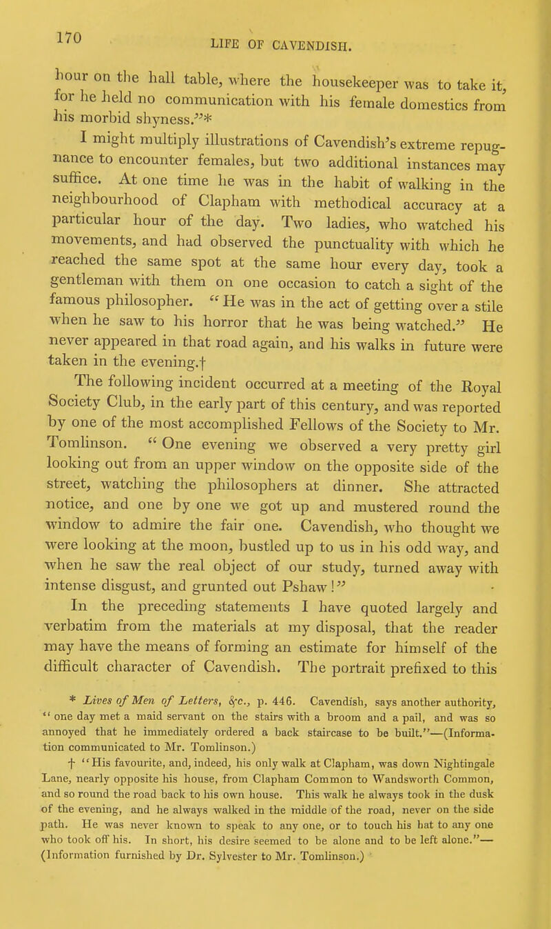 LIFE OP CAVENDISH. hour on tlie hall table, where the housekeeper was to take it, for lie held no communication with his female domestics from his morbid shjmess/^* I might multiply illustrations of Cavendishes extreme repug- nance to encounter females, but two additional instances may suffice. At one time he was in the habit of walking in the neighbourhood of Clapham with methodical accuracy at a particular hour of the day. Two ladies, who watched his movements, and had observed the punctuality with which he reached the same spot at the same hour every day, took a gentleman with them on one occasion to catch a sight of the famous philosopher. He was in the act of getting over a stile when he saw to his horror that he was being watched.'' He never appeared in that road again, and his walks in future were taken in the evening.f The following incident occurred at a meeting of the Royal Society Club, in the early part of this century, and was reported by one of the most accomplished Fellows of the Society to Mr. Tomhnson. One evening we observed a very pretty girl looking out from an upper window on the opposite side of the street, watching the philosophers at dinner. She attracted notice, and one by one we got up and mustered round the window to admire the fair one. Cavendish, who thought we were looking at the moon, bustled up to us in his odd way, and when he saw the real object of our study, turned away with intense disgust, and grunted out Pshaw ! In the preceding statements I have quoted largely and verbatim from the materials at my disposal, that the reader may have the means of forming an estimate for himself of the difficult character of Cavendish. The portrait prefixed to this * Lives of Men of Letters, Sfc, ii. 446. Cavendish, says another authority, one day met a maid servant on the stairs with a broom and a pail, and was so annoyed that he immediately ordered a back staircase to be built.—(Informa- tion communicated to Mr. Tomlinson.) f His favourite, and, indeed, his only walk at Clapham, was down Nightingale Lane, nearly opposite his house, from Clapham Common to Wandsworth Common, and so round the road back to his own house. This walk he always took in the dusk of the evening, and he always walked in the middle of the road, never on the side path. He was never known to speak to any one, or to touch his hat to any one who took off his. In short, his desire seemed to be alone and to be left alone.— (Information furnished by Dr. Sylvester to Mr. Tomlinson.) ■