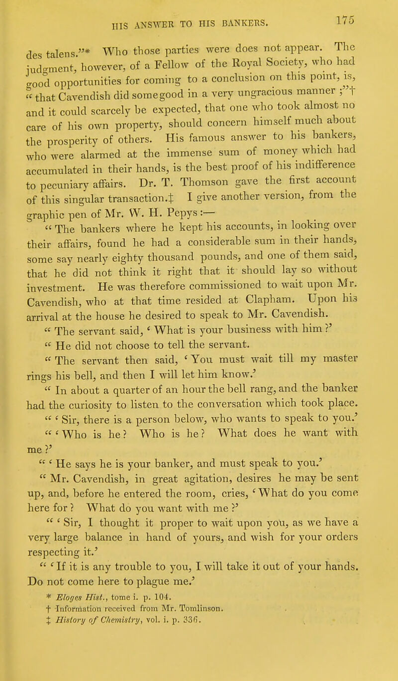 HIS zVNSWETl TO HIS BANKERS. des talens Who those parties were does not appear. The iudgment, however, of a Fellow of the Royal Society, who had good opportunities for coming to a conclusion on this point, is, that Cavendish did some good in a very ungracious manner ;t and it could scarcely be expected, that one who took almost no care of his own property, should concern himself much about the prosperity of others. His famous answer to his bankers, who were alarmed at the immense sum of money which had accumulated in their hands, is the best proof of his indifference to pecuniary affairs. Dr. T. Thomson gave the first account of this singular transaction.t I give another version, from the graphic pen of Mr. W. H. Pepys :— The bankers where he kept his accounts, in looking over their affairs, found he had a considerable sum in their hands, some say nearly eighty thousand pounds, and one of them said, that he did not think it right that it should lay so without investment. He was therefore commissioned to wait upon Mr. Cavendish, who at that time resided at Clapham. Upon his arrival at the house he desired to speak to Mr. Cavendish. « The servant said,' What is your business with him ?' « He did not choose to tell the servant. « The servant then said, ' You must wait till my master rings his bell, and then I will let him know.^ In about a quarter of an hour the bell rang, and the banker had the curiosity to listen to the conversation which took place. ' Sir, there is a person below, who wants to speak to you.' ' Who is he ? Who is he ? What does he want with me?' ' He says he is your banker, and must speak to you.' Mr. Cavendish, in great agitation, desires he may be sent up, and, before he entered the room, cries, ^What do you come here for ? What do you want with me ?' ' Sir, 1 thought it proper to wait upon you, as we have a very large balance in hand of yours, and wish for your orders respecting it.' ' If it is any trouble to you, I will take it out of your hands. Do not come here to plague me.' * Eloges Hist., tome i. p. 104. t Information received from Mr. Tomlinson. X History of Chemistry, vol. i. p. 33(5.