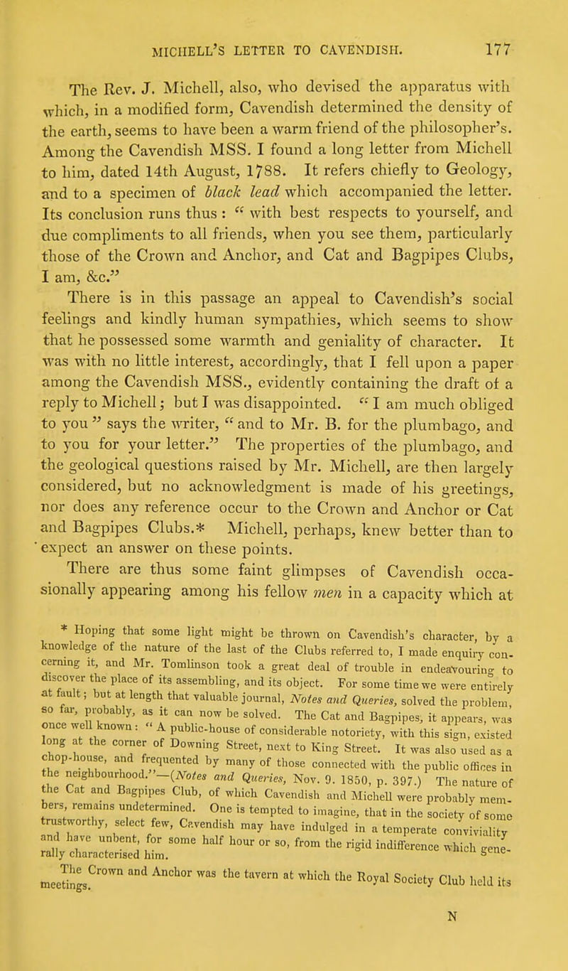 The Rev. J. Michell, also, who devised the apparatus with which, in a modified form, Cavendish determined the density of the earth, seems to have been a warm friend of the philosopher's. Among the Cavendish MSS. I found a long letter from Michell to him, dated 14th August, 1788. It refers chiefly to Geology, ajid to a specimen of black lead which accompanied the letter. Its conclusion runs thus : with best respects to yourself, and due compliments to all friends, when you see them, particularly those of the Crown and Anchor, and Cat and Bagpipes Clubs, I am, &c. There is in this passage an appeal to Cavendishes social feelings and kindly human sympathies, which seems to show that he possessed some warmth and geniality of character. It was with no little interest, accordingly, that I fell upon a paper among the Cavendish MSS., evidently containing the draft of a reply to Michell; but I was disappointed. I am much obliged to you says the writer, and to Mr. B. for the plumbago, and to you for your letter. The properties of the plumbago, and the geological questions raised by Mr. Michell, are then largely considered, but no acknowledgment is made of his greetings, nor does any reference occur to the Crown and Anchor or Cat and Bagpipes Clubs.* Michell, perhaps, knew better than to ■ expect an answer on these points. There are thus some faint glimpses of Cavendish occa- sionally appearing among his fellow men in a capacity which at * Hoping that some light might be thrown on Cavendish's character, by a knowledge of the nature of the last of the Clubs referred to, I made enquiry con- cerning it, and Mr. Tomlmson took a great deal of trouble in endeaVourin- to discover the place of its assembling, and its object. For some time we were entlely at fault; but at length that valuable journal, Notes and Queries, solved the problem, 80 fai-, probably, as it can now be solved. The Cat and Bagpipes, it appears, was once wel known : A public-house of considerable notoriety, with this sign, existed long at the corner of Downing Street, next to King Street. It was also used as a chop-house, and frequented by many of those connected with the public offices in he neighbourhood. '-{Notes and Queries, Nov. 9. 1850, p. 397.) The nature of the Cat and Bagpipes Club, of which Cavendish and Michell were probably mem- bers remains undetermined. One is tempted to imagine, that in the society of somo trustworthy, select few, Cavendish may have indulged in a temperate convivialiry :X —Td ^'^ - - ^-^^^'^ .ene'- meeSgs.^' *™ '^''^ '''' ^^^^^ Society Club held its N