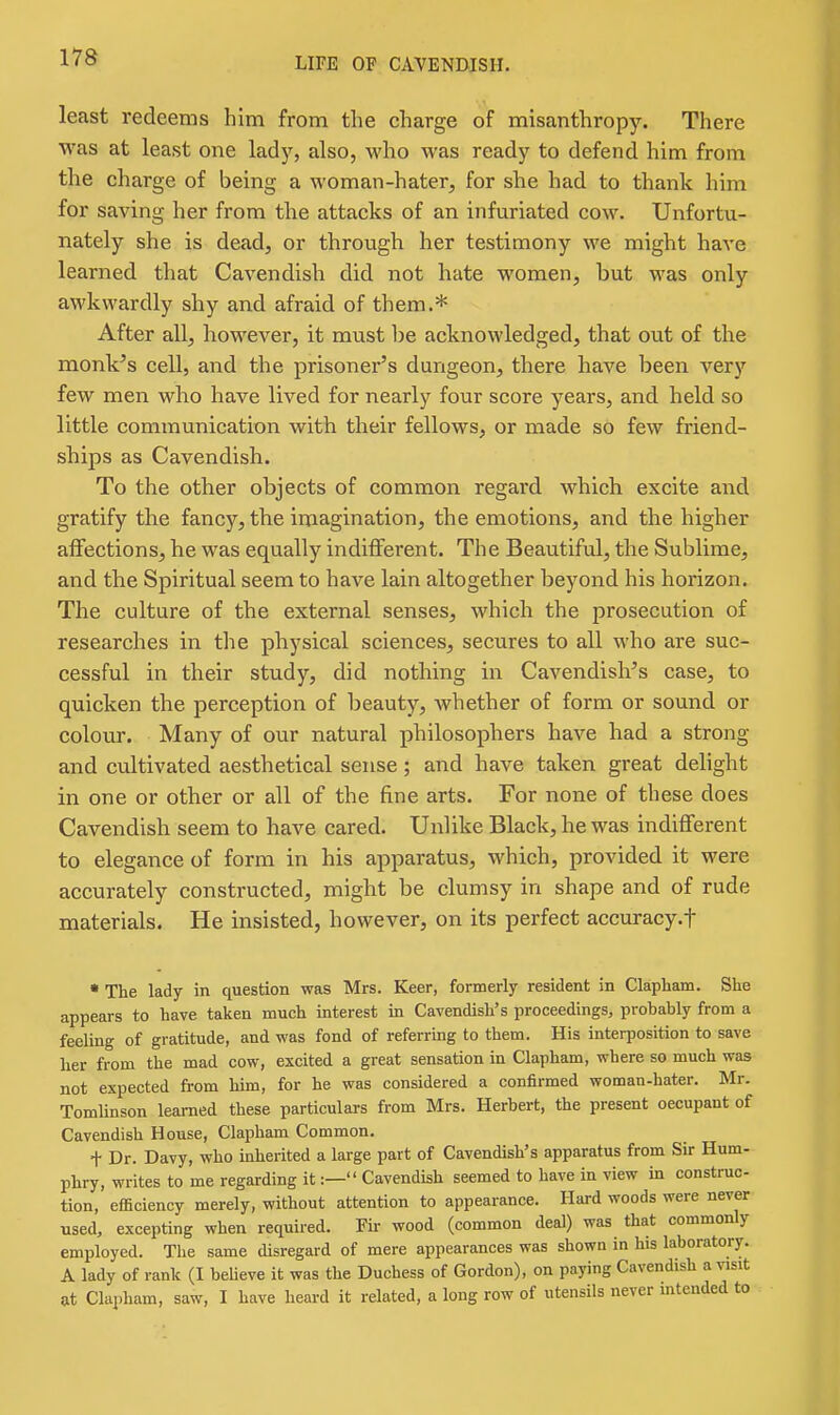 least redeems him from the charge of misanthropy. There was at least one lady, also, who was ready to defend him from the charge of being a woman-hater, for she had to thank him for saving her from the attacks of an infuriated cow. Unfortu- nately she is dead, or through her testimony we might have learned that Cavendish did not hate women, but was only awkwardly shy and afraid of them.* After all, however, it must be acknowledged, that out of the monVs cell, and the prisoner's dungeon, there have been very few men who have lived for nearly four score years, and held so little communication with their fellows, or made so few friend- ships as Cavendish. To the other objects of common regard which excite and gratify the fancy, the imagination, the emotions, and the higher affections, he was equally indifferent. The Beautiful, the Sublime, and the Spiritual seem to have lain altogether beyond his horizon. The culture of the external senses, which the prosecution of researches in the physical sciences, secures to all who are suc- cessful in their study, did nothing in Cavendish's case, to quicken the perception of beauty, whether of form or sound or colour. Many of our natural philosophers have had a strong and cultivated aesthetical sense; and have taken great delight in one or other or all of the fine arts. For none of these does Cavendish seem to have cared. Unlike Black, he was indifferent to elegance of form in his apparatus, which, provided it were accurately constructed, might be clumsy in shape and of rude materials. He insisted, however, on its perfect accuracy.f ' The lady in question was Mrs. Keer, formerly resident in Clapham. She appears to have taken much interest in Cavendish's proceedings, probably from a feeling of gratitude, and was fond of referring to them. His interposition to save her from the mad cow, excited a great sensation in Clapham, where so much was not expected from him, for he was considered a confirmed woman-hater. Mr. Tomlinson learned these particulars from Mrs. Herbert, the present occupant of Cavendish House, Clapham Common. + Dr. Davy, who inherited a large part of Cavendish's apparatus from Sir Hum- phry, writes to me regarding it:— Cavendish seemed to have in view in construc- tion, efficiency merely, without attention to appearance. Hard woods were never used, excepting when required. Fu- wood (common deal) was that commonly employed. The same disregard of mere appearances was shown in his laboratory. A lady of rank (I believe it was the Duchess of Gordon), on paying Cavendish a visit at Clai)ham, saw, I have lieard it related, a long row of utensils never intended to