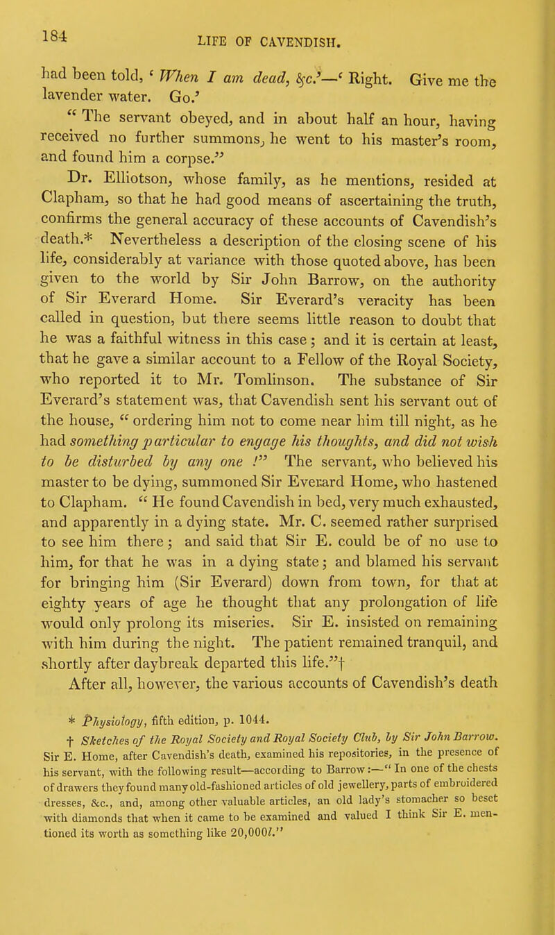 had been told, ' When I am dead, 8^c.'—' Right. Give me the lavender water. Go.' The servant obeyed, and in about half an hour, having received no further summonsj he went to his master's room, and found him a corpse. Dr. Elliotson, whose family, as he mentions, resided at Clapham, so that he had good means of ascertaining the truth, confirms the general accuracy of these accounts of Cavendish's death.* Nevertheless a description of the closing scene of his life, considerably at variance with those quoted above, has been given to the world by Sir John Barrow, on the authority of Sir Everard Home. Sir Everard's veracity has been called in question, but there seems little reason to doubt that he was a faithful witness in this case; and it is certain at least, that he gave a similar account to a Fellow of the Royal Society, who reported it to Mr. Tomlinson. The substance of Sir Everard's statement was, that Cavendish sent his servant out of the house, ordering him not to come near him till night, as he had something jjat'ticular to engage his thoughts, and did not wish to be disturbed by any one / The servant, who believed his master to be dying, summoned Sir Everard Home, who hastened to Clapham. He found Cavendish in bed, very much exhausted, and apparently in a dying state. Mr. C. seemed rather surprised to see him there; and said that Sir E. could be of no use to him, for that he was in a dying state; and blamed his servant for bringing him (Sir Everard) down from town, for that at eighty years of age he thought that any prolongation of life would only prolong its miseries. Sir E. insisted on remaining with him during the night. The patient remained tranquil, and shortly after daybreak departed this life.t After all, however, the various accounts of Cavendish's death * Physiology, fifth edition, p. 1044. t Sketches of the Royal Society and Royal Society Club, by Sir John Barrow. Sir E. Home, after Cavendish's death, examined his repositories, in the presence of his servant, with the following result—according to Barrow:— In one of the chests of drawers theyfound many old-fashioned articles of old jewellery, parts of embroidered dresses, &c., and, among other valuable articles, an old lady's stomacher so beset with diamonds that when it came to be examined and valued I think Su- E. men- tioned its worth as something like 20,000/.