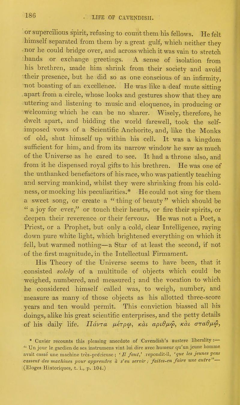 or supercilious spirit, refusing to count them his fellows. He felt himself separated from them by a great gulf, which neither they nor he could Iiridge over, and across which it was vain to stretch hands or exchange greetings. A sense of isolation from his brethren, made him shrink from their society and avoid ■ their presence, but he did so as one conscious of an infirmity, -not boasting of an excellence. He was like a deaf mute sitting apart from a circle, whose looks and gestures show that they are uttering and listening to music and eloquence, in producing or welcoming which he can be no sharer. Wisely, therefore, he dwelt apart, and bidding the world farewell, took the self- imposed vows of a Scientific Anchorite, and, like the Monks of old, shut himself up within his cell. It was a kingdom sufiicient for him, and from its narrow window he saw as much of the Universe as he cared to see. It had a throne also, and from it he dispensed royal gifts to his brethren. He was one of the unthanked benefactors of his race, who was patiently teaching and serving mankind, whilst they were shrinking from his cold- ness, or mocking his peculiarities.* He could not sing for them a sweet song, or create a thing of beauty which should be a joy for ever, or touch their hearts, or fire their spirits, or deepen their reverence or their fervour. He was not a Poet, a Priest, or a Prophet, but only a cold, clear Intelligence, raying down pure white light, which brightened everything on which it fell, but warmed nothing—a Star of at least the second, if not of the first magnitude, in the Intellectual Firmament. His Theory of the Universe seems to have been, that it consisted solely of a multitude of objects which could be weighed, numbered, and measured; and the vocation to which he considered himself called was, to weigh, number, and measure as many of those objects as his allotted three-score years and ten would permit. This conviction biassed all his doings, alike his great scientific enterprises, and the petty details of his daily life. Havra fu,€Tp(p, Kat aptO/xw, kcli araOfiw, * Cuvier recounts this pleasing anecdote of Cavendish's austere liberality :— Un jour le gardien da ses instrumens vint lui dire avec humeur qu'un jeune homme avait casse une machine tres-pr^cieuse; ' II faul,' repoudit-il, ' que les jeunes gens cassent des machines pour apprendre a s'en servir ; faites-en faire wie autre — (Eloges Historiques, t. i., p. 104.)