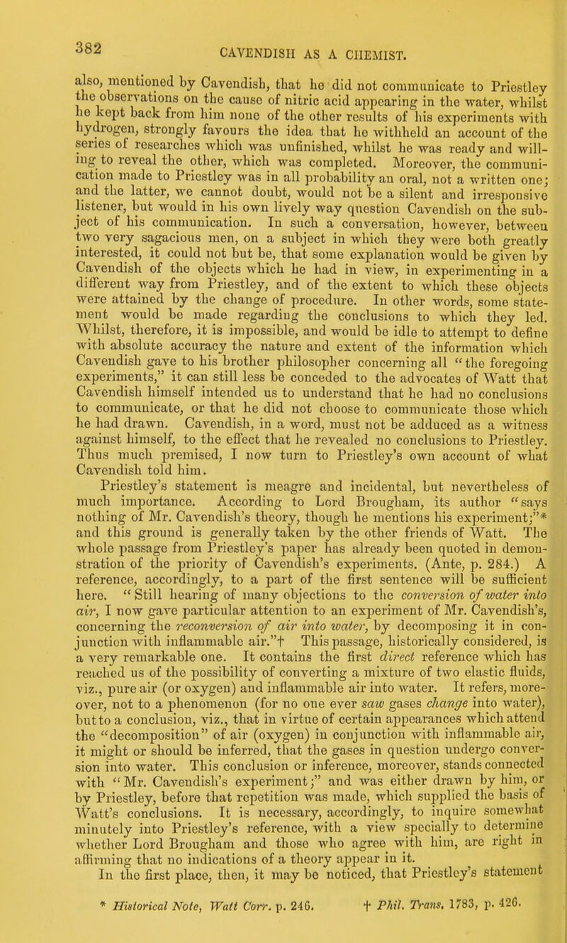 also mentioned by CavendisL, that he did not commuuicate to Priestley the observations on the cause of nitric acid appearing in the water, whilst he kept back from him none of the other results of his experiments with hydrogen, strongly favours the idea that he withheld an account of the series of researches which was unfinished, whilst he was ready and will- ing to reveal the other, which was completed. Moreover, the communi- cation made to Priestley was in all probability an oral, not a written one; and the latter, we cannot doubt, would not be a silent and irresponsive listener, but would in his own lively way question Cavendish on the sub- ject of his communication. In such a conversation, however, between two very sagacious men, on a subject in which they were both greatly interested, it could not but be, that some explanation would be given by Cavendish of the objects which he had in view, in experimenting in a different way from Priestley, and of the extent to which these objects were attained by the change of procedure. In other words, some state- ment would be made regarding the conclusions to which they led. Whilst, therefore, it is impossible, and would be idle to attempt to define with absolute accuracy the nature and extent of the information which Cavendish gave to his brother philosopher concerning all  the foregoing experiments, it can still less be conceded to the advocates of Watt that Cavendish himself intended us to understand that he had no conclusions to communicate, or that he did not choose to communicate those which he had drawn. Cavendish, in a word, must not be adduced as a witness against himself, to the effect that he revealed no conclusions to Priestley. Thus much premised, I now turn to Priestley's own account of what Cavendish told him. Priestley's statement is meagre and incidental, but nevertheless of much importance. According to Lord Brougham, its author says nothing of Mr. Cavendish's theory, though he mentions his experiment;* and this ground is generally taken by the other friends of Watt. The whole passage from Priestley's paper has already been quoted in demon- stration of the priority of Carendish's experiments. (Ante, p. 284.) A reference, accordingly, to a part of the first sentence will be sufficient here. Still hearing of many objections to the conversion of water into air, I now gave particular attention to an experiment of Mr. Cavendish's, concerning the reconversion of air into water, by decomposing it in con- junction with inflammable air.t This passage, historically considered, is a very remarkable one. It contains the first direct reference which has reached us of the possibility of converting a mixture of two elastic fluids, viz., j)ure air (or oxygen) and inflammable air into water. It refers, more- over, not to a phenomenon (for no one ever saw gases change into Avater), but to a conclusion, viz., that in virtue of certain appearances which attend the decomposition of air (oxygen) in conjunction with inflammable air, it might or should be inferred, that the gases in question undergo conver- sion into water. This conclusion or inference, moreover, stands connected with  Mr. Cavendish's experiment; and was either drawn by him, or by Priestley, before that repetition was made, which supplied the basis of Watt's conclusions. It is necessary, accordingly, to inquire somewLat i minutely into Priestley's reference, with a view specially to determine I whether Lord Brougham and those who agree with him, are right in affirming that no indications of a theory appear in it. : In the first place, then, it may be noticed, that Priestley's statement