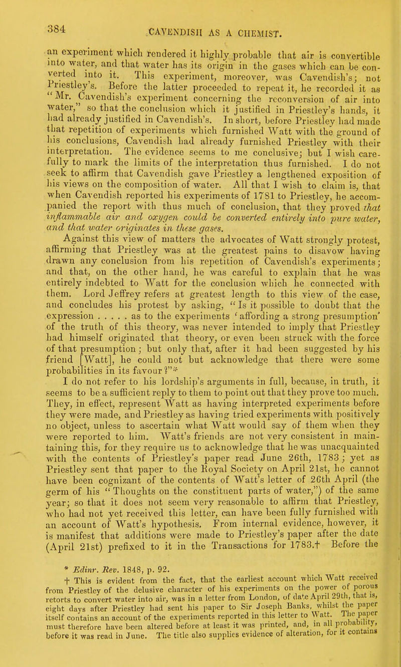 an experiment which rendered it highly probable that air is convertible into water, and that water has its origin in the gases which can be con- verted into it. This experiment, moreover, was Cavendish's; not uli^^'^' ^^^^^'^ pi'oceeded to repeat it, he recorded it as  Mr. Cavendish's experiment concerning the reconversion of air into ■water, so that the conclusion which it justified in Priestley's hands, it had already justified in Cavendish's. In short, before Priestley had made that repetition of experiments which furnished Watt with the ground of his conclusions. Cavendish had already furnished Priestley with their interpretation. The evidence seems to me conclusive; but I wish care- fully to mark the limits of the interpretation thus furnished. I do not seek to aifirm that Cavendish gave Priestley a lengthened exposition of his views on the composition of water. All that I wish to claim is, that when Cavendish reported his experiments of 17S1 to Priestley, he accom- panied the report with thus much of conclusion, that they proved that inflammable air and oxygen could he converted entirely into j)ure water, and that water originates in these gases. Against this view of matters the advocates of Watt strongly protest, affirming that Priestley was at the greatest pains to disavow having drawn any conclusion from his repetition of Cavendish's experiments; and that, on the other hand, he was careful to explain that he was entirely indebted to Watt for the conclusion which he connected with them. Lord Jefirey refers at greatest length to this view of the case, and concludes his protest by asking,  Is it possible to doubt that the expression as to the experiments ' affording a strong presumption' of the truth of this theory, was never intended to imply that Priestley had himself originated that theory, or even been struck with the force of that presumption; but only that, after it had been suggested by his friend [Watt], he could not but acknowledge that there were some jjrobabilities in its favour?-'' I do not refer to his lordship's arguments in full, because, in truth, it seems to be a suificient reply to them to point out that they prove too much. They, in effect, represent Watt as having interpreted experiments before they were made, and Priestley as having tried experiments with positively no object, unless to ascertain what Watt would say of them when they were reported to him. Watt's friends are not very consistent in main- taining this, for they require ns to acknowledge that he was unacquainted with the contents of Priestley's paper read June 26th, 1783; yet as Priestley sent that paper to the Koyal Society on April 21st, he cannot have been cognizant of the contents of Watt's letter of 2Cth April (the germ of his  Thoughts on the constituent parts of water,) of the same year; so that it does not seem very reasonable to affirm that Priestley, who had not yet received this letter, can have been fully furnished with an account of Watt's hypothesis. From internal evidence, however, it is manifest that additions were made to Priestley's paper after the date (April 21st) prefixed to it in the Transactions for 1783.t Before the * Edinr. Rev. 1848, p. 92. + This is evident from the fact, that the earliest account which Watt received from Priestley of the delusive cliaracter of his experiments on the power of porous retorts to convert water into air, was in a letter from London, of date April 29th, that is, eiglit days after Priestley had sent his paper to Sir Joseph Banks, wlnlst tlie paper itself contains an account of the experiments reported in this letter to Watt. J must therefore have been altered before at least it was printed, and, in all piohaowity, before it was read in June. The title also supplies evidence of alteration, for it contains