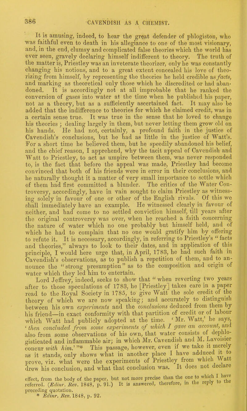 It is amusing, indeed, to hear the great defender of phlogiytou, who ■was faithful even to death in his allegiance to one of the most visionary, and, in the end, clumsy and complicated false theories which the world has ever seen, gravely declaring himself indifferent to theory. The truth of the matter is, Priestley was an inveterate theorizer, only he was constantly changing his notions, and to a great extent concealed his love of theo- rizing from himself, by representing the theories he held credible blS facts, and marking as theoretical only those which he discredited or had aban- doned. It is accordingly not at all improbable that he ranked the conversion of gases into water at the time when he published his paper, not as a theory, but as a sufficiently ascertained fact. It may also be added that the indifference to theories for which he claimed credit, was in a certain sense true. It was true in the sense that he loved to change his theories ; dealing largely in them, but never letting them grow old on his hands. He had not, certainly, a profound faith in the justice of Cavendish's conclusions, but he had as little in the justice of Watt's. For a short time he believed them, but he speedily abandoned his belief, and the chief reason, I apprehend, why the tacit appeal of Cavendish and Watt to Priestley, to act as umpire between them, was never responded to, is the fact that before the appeal was made, Priestley had become convinced that both of his friends were in error in their conclusions, and he naturally thought it a matter of very small importance to settle which of them had first committed a blunder. The critics of the Water Con- troversy, accordingly, have in vain sought to claim Priestley as witness- ing solely in favour of one or other of the English rivals. Of this Ave shall immediately have an example. He witnessed clearly in favour of neither, and had come to no settled conviction himself, till years after the original controversy was over, when he reached a faith coucerning the nature of water which no one probably but himself held, aud_ of which he had to complain that no one would gratify him by offering to refute it. It is necessary, accordingly, in referring to Priestley's  facts and theories, always to look to their dates, and in application of this principle, I would here urge that, in April, 1783, he had such faith in Cavendish's observations, as to publish a repetition of them, and to an- nounce the  strong presumption as to the composition and origin of water which they led him to entertain. Lord Jeffrey, indeed, seeks to show that  when reverting two years after to those speculations of 1783, he [Priestley] takes care in a paper read to the Royal Society in 1785, to give Watt the sole credit of the theory of which we are now speaking; and accurately to distinguish between his own experiments and the co?ic^«sio7is deduced^ from them by his friend—in exact conformity with that partition of credit or of labour Avhich Watt had publicly adopted at the time. ' Mr. Watt,' he says, ' then concluded from some experiments of which I gave an account, aud also from some observations of his own, that water consists of dephlo- gisticated and inflammable air; in which Mr. Cavendish and M. Lavoisier concur with him.''^ This passage, however, even if we take it merely as it stands, only shows what in another place I have adduced it to prove, viz. what were the experiments of Priestley from which VVatt drew his conclusion, and what that conclusion was. It does not declare effect, from the body of the paper, but not more precise than the one to which I have referred. (Eclinr. Rev. 1848, p. 91.) It is answered, therefore, in the reply lo uic preceding quotation. * Edinr. Rev. 1848, p. 92.