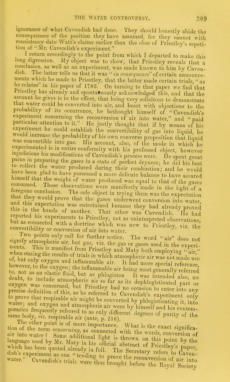iguoranco of wliat Caveiulish Iiad done. They sliould honestly abide the cousequences of the position they have assumed, for they cannot Avitli consistency date Watt's claims earlier than the close of Priestley's repeti- tion of  Mr. Cavendish's experiment. I return accordingly to the point from which I departed to make this long digression. My object was to show, that Priestley reveals that a conclusion, as well as an experiment, was made known to him by Caven- dish. The latter tells us that it was  in conseq^tence of certain announce- ments which he made to Priestley, that the latter made certain trials, as he relates' m his paper of 1783. On turning to that paper we find that Priestley has already and spontaneously acknowledged this, and that the account he gives is to the effect, that being very solicitous to demonstrate that water could be converted into air, and beset with objections to the probability of its occurrence, he bethought himself of Cavendish's experiment concerning the reconversion of air into water, and  paid particular attention to it. He justly thought that if by means of his expenment he could establish the convertibility of gas into liquid he would increase the probability of his own converse proposition that liquid was convertible into gas. His account, also, of the mode in which he experimented is in entire conformity with his professed object, however inj udicious his modifications of Cavendish's process were. He spent great pains in iDreparing the gases in a state of perfect dryness; he did his best hovT 1 P^'«*^«efl ^^riiig their combustion; and he would fmlinr fii possessed a more delicate balance to have assured crsul f ^''t^ J^''^' ^'''^'''^ ^^'^ ^Val to that of the gases consumed. These observations were manifestly made in the light of a tZ^Z.Z '^l]' '°^f ^^-^'g ^^^^^ expectation ind t& S^^'^ underwent conversion into water, S J''^,^^Pe^tation was entertained because they had already proved tZZl^ ''^'-^ was Cavendish. He ha epor ed Ins experiments to Priestley, not as uninterpreted observations but as connected with a doctrine which was new to Priestley, viz the convertibility or conversion of air into water. ^ iwo points only call for further notice. The word air does not fnl? ^^rr^P^-- t'^t gas, viz. the gas or gases used in the exp rt nients. This is manifest from Priestley and Maty both employina-  air ot, but only oxygen and inflammable air. It had more special referenr-P howeve 0 the oxygen; the inflammable air being m^gSUSrS doubt to rnch d: t '^'l^' I* i^itended^also 1 o aouDt, to include atmospheric air so far as its dephloo-isticated tin,4 Z same body, viz. respirable air (ante, p 216) * ^ ^ ^^'^ 1 he other point is of more importance. What is the exact .io-nifi. Jisl.-s experiment a, „„.  Si^^JZ'Jc,l! if T^^''^  C™