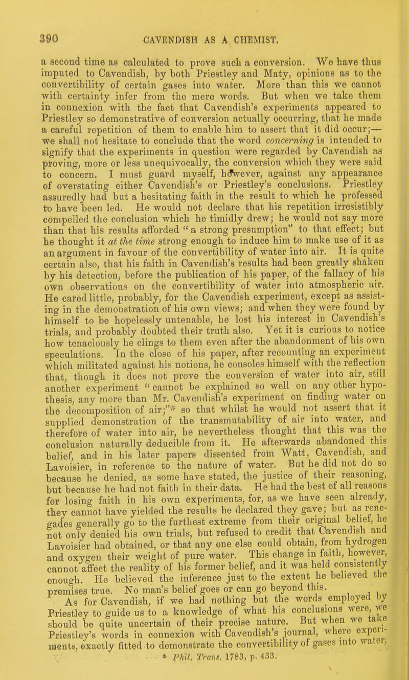 a second time as calculated to prove such a conversion. Wo have tlius imputed to Cavendish, by both Priestley and Maty, opinions as to the convertibility of certain gases into water. More than this we cannot with certainty infer from the mere words. But when we take them in connexion with the fact that Cavendish's experiments appeared to Priestley so demonstrative of conversion actually occurring, that he made a careful repetition of them to enable him to assert that it did occur;— we shall not hesitate to conclude that the word concerning is intended to signify that the experiments in question were regarded by Cavendish as proving, more or less unequivocally, the conversion which they were said to concern. I must guard myself, h(JWever, against any appearance of overstating either Cavendish's or Priestley's conclusions. Priestley assuredly had bat a hesitating faith in the result to which he professed to have been led. He would not declare that his repetition irresistibly compelled the conclusion which he timidly drew; he would not say more than that his results afforded a strong presumption to that effect; but he thought it at the time strong enough to induce him to make use of it as an argument in favour of the convertibility of water into air. It is quite certain also, that his faith in Cavendish's results had been greatly shaken by his detection, before the publication of his paper, of the fallacy of his own observations on the convertibility of water into atmospheric air. He cared little, probably, for the Cavendish experiment, except as assist- ing in the demonstration of his own views; and when they were found by himself to be hopelessly untenable, he lost his interest in Cavendish's trials, and probably doubted their truth also. Yet it is curious to notice how tenaciously he clings to them even after the abandonment of his own speculations. In the close of his paper, after recounting an experiment which militated against his notions, he consoles himself with the reflection that, though it does not prove the conversion of water into air, still another experiment  cannot be explained so well on any other hypo- thesis, any more than Mr. Cavendish's experiment on finding water oii the decomposition of air;-' so that whilst he would_ not assert that it supplied demonstration of the transmutability of air into water, and therefore of water into air, he nevertheless thought that this was the conclusion naturally deducible from it. He afterwards abandoned this belief, and in his later papers dissented from Watt, Cavendish, and Lavoisier, in reference to the nature of water. But he did not do so because he denied, as some have stated, the justice of their reasoning, but because he had not faith in their data. He had the best of all reasons for losing faith in his own experiments, for, as we have seen already, they cannot have yielded the results he declared they gave; but as rene- gades generally go to the furthest extreme from their original belief, he not only denied his own trials, but refused to credit that Cavendish and Lavoisier had obtained, or that any one else could obtain, from hydrogen and oxygen their weight of pure water. This change in faith, however, cannot affect the reality of his former belief, and it was held consistent y enough. He believed the inference just to the extent he believed tlie premises true. No man's belief goes or can go beyond this. As for Cavendish, if we had nothing but the words employed by Priestley to guide us to a knowledge of what his conclusions were, we should be quite uncertain of their precise nature. But when we take Priestley's words in connexion with Cavendish's journal, where expeu- ments, exactly fitted to demonstrate the convertibility of gases into watei, * Pfiil. Trans. 1783, p. 433.