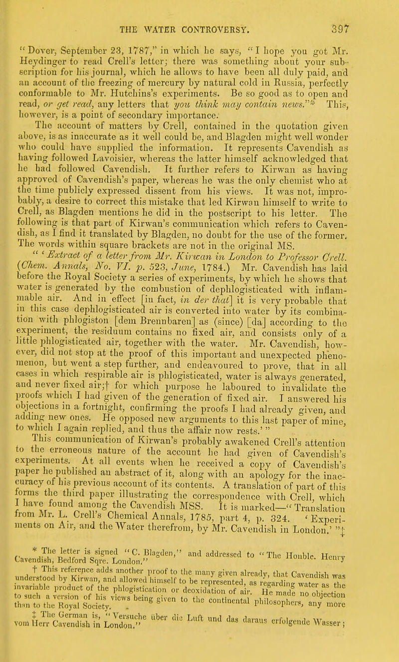  Dover, September 23, 1787, in which he says,  I hope you got Mr. Heydinger to read Crell's letter; there was something about your sub- scription for liis journal, which he allows to have been all duly paid, and an account of the freezing of mercury by natural cold in Russia, perfectly conformable to Mr. Hutchins's experiments. Be so good as to open and read, or cjet read, any letters that you think may contain news.' This, however, is a point of secondary importance. The account of matters by Crell, contained in the quotation given above, is as inaccurate as it well could be, and Blagden might well wonder who could have supplied the information. It represents Cavendish as having followed Lavoisier, whereas the latter himself acknowledged that he bad followed Cavendish. It further refers to Kirwan as having approved of Cavendish's paper, whereas he was the only chemist who at the time publicly expressed dissent from his views. It was not, impro- bably, a desire to correct this mistake that led Kirwan himself to write to Crell, as Blagden mentions he did iu the postscript to his letter. The following is that part of Kirwau's communication which refers to Caven- dish, as I find it translated by Blagden, no doubt for the use of the former. The words within square brackets are not in the original MS.  'Extract of a letter from Mr. Kirican in London to Professor Crell. {Chem. Annals, No. VI. p. 523, June, 1784.) Mr. Cavendish has laid before the Royal Society a series of experiments, by which he shows that water is generated by the combustion of dephlogisticated with inflam- mable air. And in effect [iu fact, in der that'] it is very probable that in this case dephlogisticated air is converted into water by its combina- tion with phlogiston [dem Brennbaren] as (since) [da] according to the experiment, the residuum contains no fixed air, and consists only of a little phlogisticated air, together with the water. Mr. Cavendish, how- ever, did not stop at the proof of this important and unexpected iDlieno- menon, but went a step further, and endeavoured to prove, that in all cases in which respirable air is phlogisticated, water is always generated, and never fixed air;t for which purpose he laboured to invalidate the proofs which I had given of the generation of fixed air. I answered his objections in a fortnight, confirming the proofs I had already given, and adding new ones. He opposed new arguments to this last paper of mine, to which I again replied, and thus the affair now rests.'  This communication of Kirwan's probably awakened Crell's attention to the erroneous nature of the account he had given of Cavendish's experiments. At all events when he received a'copy of Cavendish's paper he published an abstract of it, along with an apology for the inac- curacy of his previous account of its contents. A translation of part of this lorms the third paper illustrating the correspondence with Crell, which I have found among the Cavendish MSS. It is marked— Translation Irom Mr. L. Crell s Chemical Annals, 1785, part 4, p. 324. ' Experi ments on Air, and the Water therefrom, by Mr. Cavendish in London.' ]• t This reference udds another pioof to the maiiv given ah-eadv th-it rovo„,i;,i understood by Kirwan, and allowod\,i.self to be rep^^ntei ^ JaSg'^^^^^^^^ Z nvanablc product of the phlogistication or deoxidation of a r. He madi no obiect^ln von^iiJ^JcSSfeLolir''^ '^ ^^'^ '^ '''' erf^lgeude Wasser;