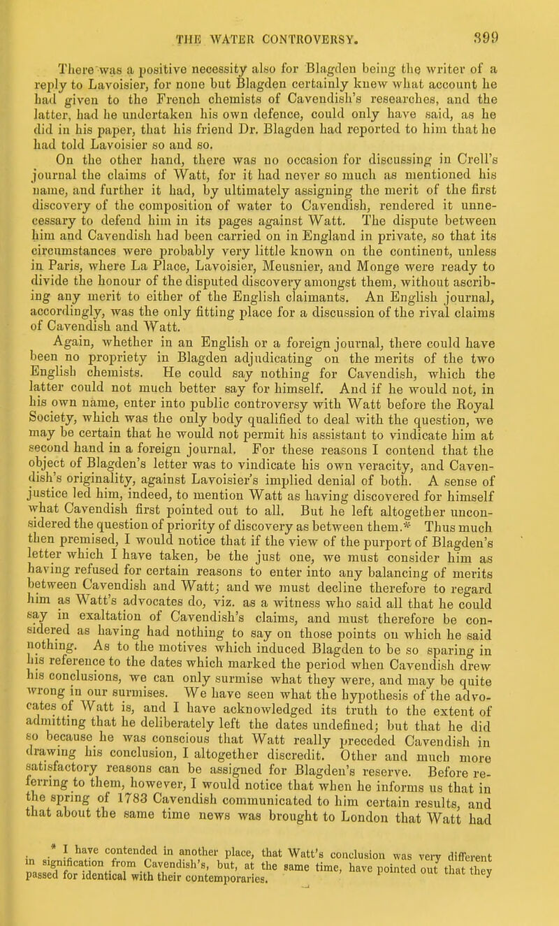 There was a positive necessity also for Blagden being the writer of a reply to Lavoisier, for none but Blagden certainly kue^y what account he had given to the French chemists of Cavendish's researches, and the latter, had he undertaken his own defence, could only have said, as he did in his paper, that his friend Dr. Blagden had reported to him that he had told Lavoisier so and so. On the other hand, there was no occasion for discussing in Crell's journal the claims of Watt, for it had never so much as mentioned his name, and further it had, by ultimately assigning the merit of the first discovery of the composition of water to Cavendish, rendered it unne- cessary to defend him in its pages against Watt. The dispute between him and Cavendish had been carried on in England in private, so that its circumstances were probably very little known on the continent, unless ia Paris, where La Place, Lavoisier, Meusnier, and Monge were ready to divide the honour of the disputed discovery amongst them, without ascrib- ing any merit to either of the English claimants. An English journal, accordingly, was the only fitting place for a discussion of the rival claims of Cavendish and Watt. Again, whether in an English or a foreign journal, there could have been no propriety in Blagden adjudicating on the merits of the two English chemists. He could say nothing for Cavendish, which the latter could not much better say for himself. And if he would not, in his own name, enter into public controversy with Watt before the Royal Society, which was the only body qualified to deal with the question, we may be certain that he would not permit his assistant to vindicate him at second hand in a foreign journal. For these reasons I contend that the object of Blagden'a letter was to vindicate his own veracity, and Caven- dish's originality, against Lavoisier's implied denial of both. A sense of justice led him, indeed, to mention Watt as having discovered for himself what Cavendish first pointed out to all. But he left altogether uncon- sidered the question of priority of discovery as between them.* Thus much then premised, I would notice that if the view of the purport of Blagden's letter which I have taken, be the just one, we must consider him as having refused for certain reasons to enter into any balancing of merits between Cavendish and Wattj and we must decline therefore to regard him as Watt's advocates do, viz. as a witness who said all that he could say in exaltation of Cavendish's claims, and must therefore be con- sidered as having had nothing to say on those points on which he said nothmg. As to the motives which induced Blagden to be so sparing in his reference to the dates which marked the period when Cavendish drew his conclusions, we can only surmise what they were, and may be quite wrong in our surmises. We have seen what the hypothesis of the advo- cates of Watt is, and I have acknowledged its truth to the extent of adniitting that he deliberately left the dates undefined; but that he did so because he was conscious that Watt really preceded Cavendish in drawing his conclusion, I altogether discredit. Other and much more satisfactory reasons can be assigned for Blagden's reserve. Before re- ferring to them, however, I would notice that when he informs us that in the spring of 1783 Cavendish communicated to him certain results, and that about the same time news was brought to London that Watt had • I have contended in another place, that Watt's conclusion was very different in signification fron. Cavendish's, but, at the same time, have pointed out that liev passed for identical with their contemporaries. ^