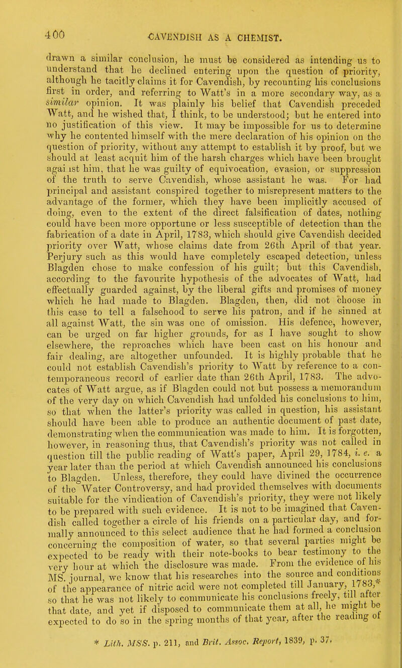 drawn a similar conclusion, he must be considered as intending us to understand that he declined entering upon the question of priority, although he tacitly claims it for Cavendish, by recounting his conclusions first in order, and referring to Watt's in a more secondary way, as a similar opinion. It was plainly his belief that Cavendish preceded Watt, and he wished that, I think, to be understood; but he entered into 110 justification of this view. It may be impossible for us to determine why he contented himself with the mere declaration of his opinion on the question of priority, without auy attempt to establish it by proof, but Ave should at least acquit him of the harsh charges which have been brought agai ist him, that he was guilty of equivocation, evasion, or suppression of the truth to serve C;ivendish, whose assistant he was. For had principal and assistant conspired together to misrepresent matters to the advantage of the former, which they have been imjilicitly accused of doing, even to the extent of the direct falsification of dates, nothing could have been more opportune or less susceptible of detection than the fabrication of a date in April, 1783, which should give Cavendish decided priority over Watt, whose claims date from 26th April of that year. Perjury such as this would have completely escaped detection, unless Blagden chose to make confession of his guilt; but this Cavendish, according to the favourite hypothesis of the advocates of Watt, had effectually guarded against, by the liberal gifts and promises of money which he had made to Blagden. Blagden, then, did not choose in this case to tell a falsehood to serve his patron, and if he sinned at all against Watt, the sin was one of omission. His defence, however, can be urged on far higher grounds, for as I have sought to show elsewhere, the reproaches which have been cast on his honour and fair dealing, are altogether unfounded. It is highly probable that he could not establish Cavendish's priority to Watt by reference to a con- temporaneous record of earlier date than 26th April, 17<S3. The advo- cates of Watt argue, as if Blagden could not but possess a memorandum of the very day on which Cavendish had unfolded his conclusions to him, so that when the latter's priority was called in question, his assistant should have been able to produce an authentic document of past date, demonstrating when the communication was made to him. It is forgotten, however, in reasoning thus, that Cavendish's priority was not called in question till the public reading of Watt's paper, April 29,1784, i. e. a year later than the period at which Cavendish announced his conclusions to Blagden. Unless, therefore, they could have divined the occurrence of the Water Controversy, and had provided themselves with documents suitable for the vindication of Cavendish's priority, they were not likely to be prepared with such evidence. It is not to be imagined that Caven- dish called together a circle of his friends on a particular day, and for- mally announced to this select audience that he had formed a conclusion concerning the conipositicra of water, so that several parties might be expected'to be ready with tbeir note-books to bear testimony to the very hour at which the disclosure was made. From the evidence ol Ins MS. journal, we know that his researches into the source and conditions of the appearance of nitric acid were not completed till January, 178J,- so that he was not likely to communicate his conclusions freely, till alter that date, and yet if disposed to communicate them at all, he miglit be expected to do so in the spring months of that year, after the reading ot * LUh. MSS. p. 211, nnd Brit. Assoc, Report, 1839, p. 37.