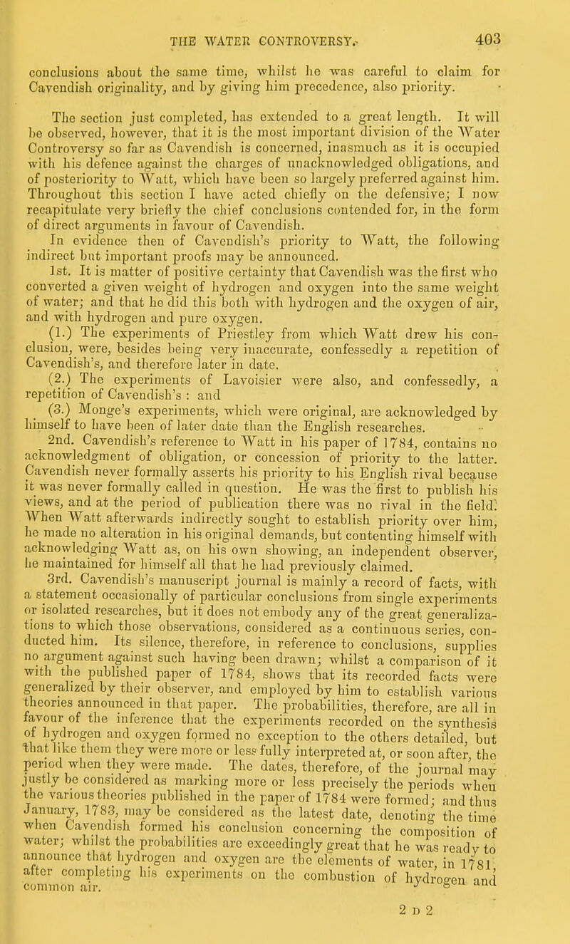 conclusions about the same time, whilst he was careful to claim for Cavendish originality, and by giving him precedence, also priority. The section just completed, has extended to a great length. It will be observed, however, that it is the most important division of the AVater Controversy so far as Cavendish is concerned, inasmuch as it is occupied with his defence against the charges of unacknowledged obligations, and of posteriority to Watt, which have been so largely joreferred against him. Throughout this section I have acted chiefly on the defensive; I now recapitulate very briefly the chief conclusions contended for, in the form of direct arguments in favour of Cavendish. In evidence then of Cavendish's priority to Watt, the following indirect but important proofs may be announced. 1st. It is matter of positiA'e certainty that Cavendish was the first who converted a given weight of hydrogen and oxygen into the same weight of water; and that he did this both with hydrogen and the oxygen of air, and with hydrogen and pure oxygen. (1.) The experiments of Priestley from which Watt dre^v his con- clusion, were, besides being very inaccurate, confessedly a repetition of Cavendish's, and therefore later in date. (2.) The experiments of Lavoisier were also, and confessedly, a repetition of Cavendish's : and (3.) Monge's experiments, which were original, are acknowledged by himself to have been of later date than the English researches. 2nd. Cavendish's reference to Watt in his paper of 1784, contains no acknowledgment of obligation, or concession of priority to the latter. Cavendish never formally asserts his priority to his English rival because it was never formally called in question. He was the first to publish his views, and at the period of publication there was no rival in the field: When Watt afterwards indirectly sought to establish priority over him, he made no alteration in his original demands, but contenting himseK with acknowledging Watt as, on his own showing, an independent observer, he maintained for himself all that he had previously claimed. 3rd. Cavendish's manuscript journal is mainly a record of facts, with a statement occasionally of particular conclusions from single experiments or isolated researches, but it does not embody any of the great generaliza- tions to which those observations, considered as a continuous series, con- ducted him. Its silence, therefore, in reference to conclusions, supplies no argument against such having been drawn; whilst a comparison of it with the published paper of 1784, shows that its recorded facts were generalized by their observer, and employed by him to establish various theories announced in that paper. The probabilities, therefore, are all in favour of the inference that the experiments recorded on the synthesis of hydrogen and oxygen formed no exception to the others detailed, but that like them they were more or less fully interpreted at, or soon after the period when they were made. The dates, therefore, of the journal may justly be considered as marking more or less precisely the periods wheti the various theories published in the paper of 1784 were formed; and thus January, 1783, may be considered as the latest date, denoting the time when Cavendish formed his conclusion concerning the composition of water; whilst the probabilities are exceedingly great that he was read v to announce that hydrogen and oxygen are tlic elements of water, in 1781 alter completing his experiments on the combustion of hvdroo-en and common air. ^ 2 r» 2