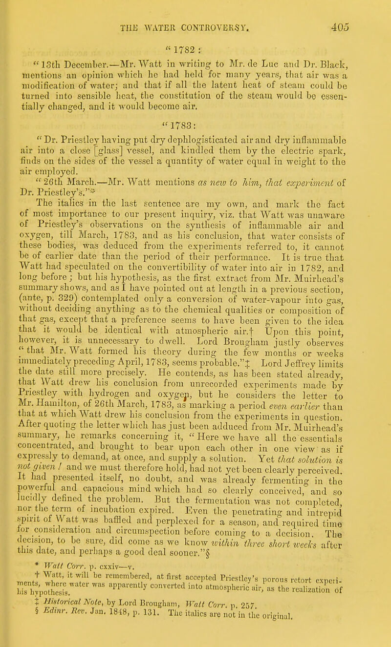 I THE WATER CONTROVERSY. 405  1782 : 13th December.—Mr. Watt in -writing to Mr. de Luc and Dr. Black, mentions an opinion wliich ho had held for many years, that air was a modification of water; and that if all the latent heat of steam could be turned into sensible heat, the constitution of the steam would bo esseu- tiallj changed, and it would become air. 1783; Dr. Priestley having put dry dephloglsticated air and dry inflammable air into a close [glass] vessel, and kindled them by the electric spark, finds on the sides of the vessel a (quantity of water equal in weight to the air employed.  26th March.—Mr. Watt mentions as neiv to Mm, that exjoeriment of Dr. Priestley's.- The italics in the last sentence are my own, and mark the fact of most importance to our present inquiry, viz. that Watt was unaware of Priestley's observations on the synthesis of inflammable air and oxygen, till March, 1783, and as his conclusion, that water consists of these bodies, was deduced from the experiments referred to, it cannot be of earlier date than the period of their performance. It is true that Watt had speculated on the convertibility of water into air in 1782, and long before ; but his hypothesis, as the first extract from Mr. Muirhead's summary shows, and as I have pointed out at length in a previous section, (ante, p. 329) contemplated only a conversion of water-vapour into gas, without deciding anything as to the chemical qualities or composition of that gas, except that a preference seems to have been given to the idea that it would be identical with atmospheric air.f Upon this point, however, it is unnecessary to dwell. Lord Brougham justly observes that Mr. Watt formed his theory during the few months or weeks immediately preceding April, 1783, seems probable..|. Lord Jeffrey limits the date still more precisely. He contends, as has been stated already, that Watt drew his conclusion from unrecorded experiments made by Priestley with hydrogen and oxygen, but he considers the letter to Mr. Hamilton, of 26th March, 1783, as marking a period even earlier than that at which Watt drew his conclusion from the experiments in question. After quoting the letter which has just been adduced from Jlr. Muirhead's summary, he remarks concerning it,  Here we have all the essentials concentrated, and brought to bear upon each other in one view as if expressly to demand, at once, and supply a solution. Yet that solution is not given ! and we must therefore hold, had not yet been clearly perceived. It had presented itself, no doubt, and Avas already fermenting in the powerful and capacious mind which had so clearly conceived ° and so lucid y defined the problem. But the fermentation was not completed nor tiie term of incubation expired. Even the penetrating and intrepid spirit of Watt was baffled and perplexed for a season, and required time lor consideration and circumspection before coming to a decision The decision, to be sure, did come as we know iviUiin three short tveeks after this date, and perhaps a good deal 60oner.§ * Wall Corr. \i. cxxiv—v. n.Pnf''' remembered, at first accepted Priestley's porous retort expcri- ririlvVote! ■ '^^''^ atmospheric air,\s the realizaUon of J Historical Note, by Lord Brougham, Wall Corr n 25/ § Edinr. Rev. Jan, 1848, p. 131. The italics are liot'in the original.