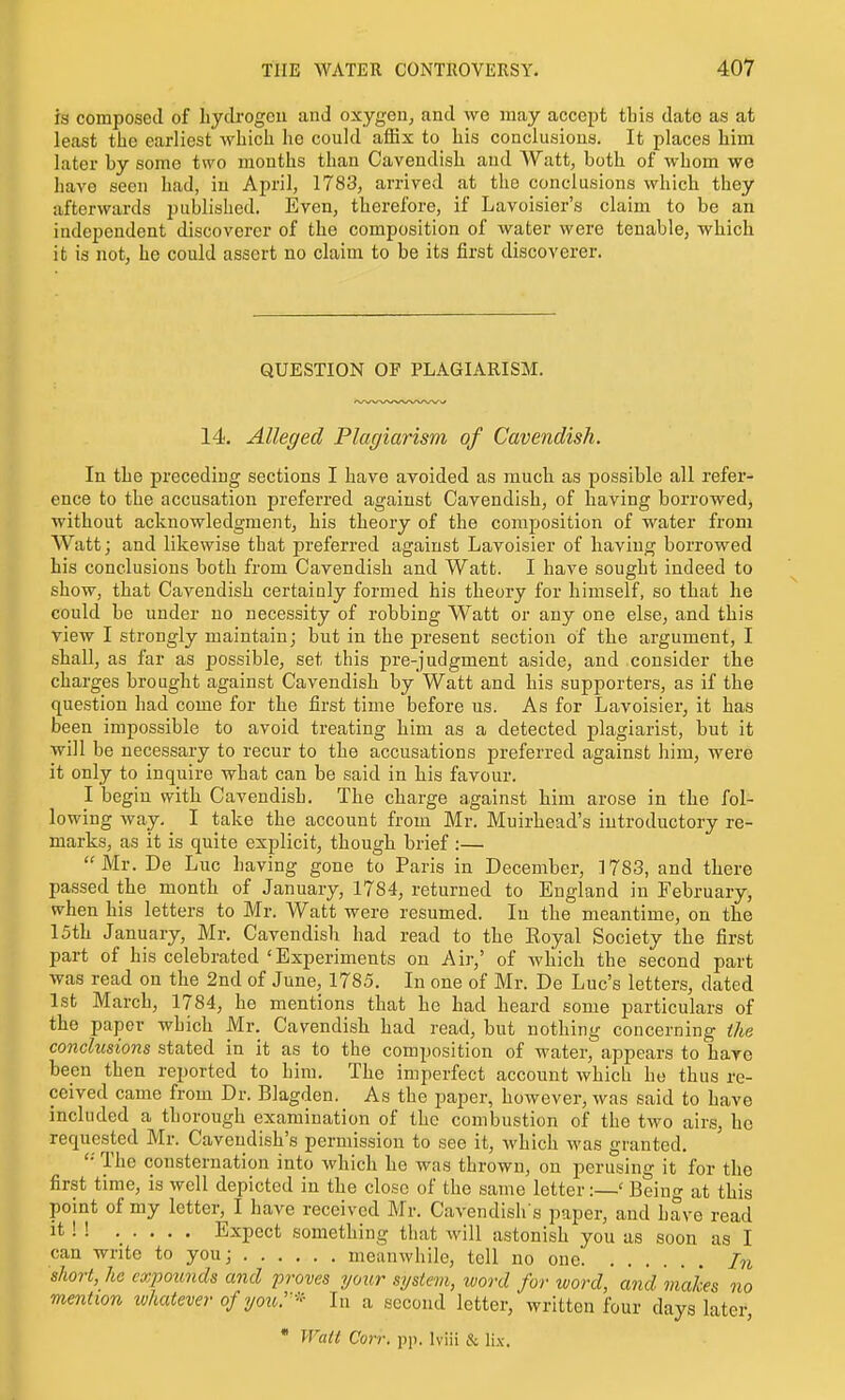 is composed of hydrogen and oxygen, and we may accept tbis date as at least the earliest which he could affix to his conclusions. It places him later by some two months than Cavendish and Watt, both of whom we liave seen had, in April, 1783, arrived at the conclusions which they afterwards published. Even, therefore, if Lavoisier's claim to be an independent discoverer of the composition of water were tenable, which it is not, he could assert no claim to be its first discoverer. QUESTION OF PLAGIARISM. 14. Alleged Plagiarism of Cavendish. In the preceding sections I have avoided as much as possible all refer- ence to the accusation preferred against Cavendish, of having borrowed, without acknowledgment, his theory of the composition of water from Watt; and likewise that preferred against Lavoisier of having borrowed his conclusions both from Cavendish and Watt. I have sought indeed to show, that Cavendish certainly formed his theory for himself, so that he could be under no necessity of robbing Watt or any one else, and this view I strongly maintain; but in the present section of the argument, I shall, as far as possible, set this pre-judgment aside, and consider the charges brought against Cavendish by Watt and his supporters, as if the question had come for the first time before ns. As for Lavoisier, it has been impossible to avoid treating him as a detected plagiarist, but it will be necessary to recur to the accusations preferred against him, were it only to inquire what can be said in his favour. I begin with Cavendish. The charge against him arose in the fol- lowing way. I take the account from Mr. Muirhead's introductory re- marks, as it is quite explicit, though brief :— Mr. De Luc having gone to Paris in December, 1783, and there passed the month of January, 1784, returned to England in February, when his letters to Mr. Watt were resumed. In the meantime, on the 15th January, Mr. Cavendish had read to the Eoyal Society the first part of his celebrated 'Experiments on Air,' of wliich the second part was read on the 2nd of June, 1785. In one of Mr. De Luc's letters, dated 1st March, 1784, he mentions that he had heard some particulars of the paper which Mr. Cavendish had read, but nothing concerning the conclusions stated in it as to the composition of water, appears to have been then reported to him. The imperfect account whicli he thus re- ceived came from Dr. Blagden. As the paper, however, was said to have included a thorough examination of the combustion of the two airs, he requested Mr. Cavendish's permission to see it, which was granted, '•' The consternation into which he was thrown, on perusing it for the first time, is well depicted in the close of the same letter:—' Being at this point of my letter, I have received Mr. Cavendish's paper, and have read it ! ! ..... Expect something tliat will astonish you as soon as I can write to you; meanwhile, tell no one In short, he expounds and proves your system, word for word, and makes no mention ivhatever of yoii^-' In a second letter, written four days later,  Watt Con: pj). Iviii & lix.