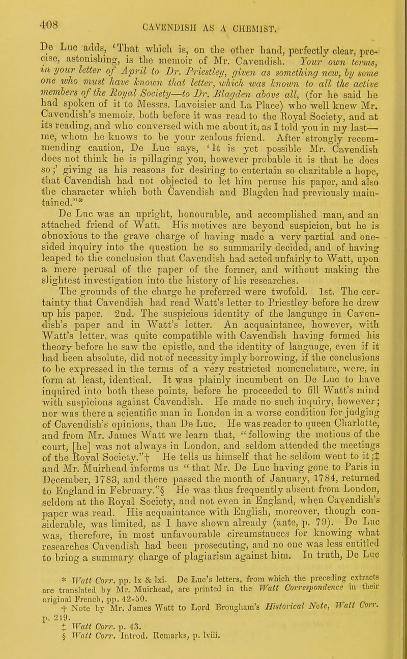 De Luc adds, 'That which is, on tlie other hand, perfectly clear, pre- cise, astonishing, is the memoir of Mr. Cavendish. Your own terms, III your letter of April to Dr. Friestlei/, piven as something new, hj some one who must have known that letter, wliich was known to all the active members of the Royal Society—to Dr. Blagden above all, (for he said he had spoken of it to Messrs. Lavoisier and La Place) -who well knew Mr. Cavendish's memoir, both before it was read to the lloyal Society, and at its reading, and who conversed with me about it, as I told you in my last— ane, whom he knows to be your zealous friend. After strongly recom- mending caution, De Luc says, 'It is yet possible Mr. Cavendish does not think he is pillaging you, however probable it is that he does so;' giving as his reasons for desiring to entertain so charitable a hope, that Cavendish had not objected to let him peruse his paper, and also the character which both Cavendish and Blagden had previously main- tained.* De Lnc was an upright, honourable, and accomplished man, and an attached friend of Watt. His motives are beyond suspicion, but he is obnoxious to the grave charge of having made a very partial and one- sided inquiry into the question he so summarily decided, and of having leaped to the conclusion that Cavendish had acted unfairly to Watt, upon a mere perusal of the paper of the former, and without making the slightest investigation into the history of his researches. The grounds of the charge he preferred were twofold. 1st. The cer- tainty that Cavendish had read Watt's letter to Priestley before he drew up his paper. 2nd. The suspicious identity of the language in Caven- dish's paper and in Watt's letter. An acquaintance, however, with Watt's letter, Avas quite compatible with Cavendish having formed his theory before he saw the epistle, and the identity of language, even if it had been absolute, did not of necessity inijjly borrowing, if the conclusions to be expressed in the terms of a very restricted nomenclature, were, in form at least, identical. It was plainly incumbent on De Luc to have inquired into both these points, before he proceeded to fill Watt's mind with suspicions against Cavendish. He made no such inquiry, however; nor was there a scientific man in London in a worse condition forjudging of Cavendish's opinions, than De Luc. He was reader to queen Charlotte, and from Mr. James Watt we learn that, following the motions of the court, [he] was not always in London, and seldom attended the meetings of the Royal Society.''f He tells us himself that he seldom went to it;J and Mr. Muirhead informs us  that Mr. De Luc having gone to Paris in December, 1783, and there passed the month of January, 1784, returned to England in February.§ He was thus frequently absent from London, seldom at the Royal Society, and not even in England, when Cavendish's paper was read. His acquaintance with English, moreover, though con- siderable, was limited, as I have shown already (ante, p. 79). _ De Luc was, therefore, in most unfavourable circumstances for knowing what researches Cavendish had been prosecuting, and no one was less entitled to bring a summary charge of plagiarism against him. In truth, De Luc * JVatt Corr. pp. Ix & Ixi. De Luc's letters, from which the preceding extracts are translated by Mr. Muirhead, are printed in the Walt Correspondence in their original French, pp. 42-50. _ , ^ rrr n + Note by Mr. James Watt to Lord Brougham's Historical Note, If ail ton: p. 219. + Walt Corr. p. -13. § Walt Corr. Introd, Remarks, p. Iviii.