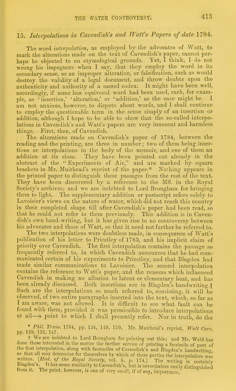 15. Interpolations in Cavendish's and JVatfs Papers of date 1784. The word interpolation, as employed by tlio advocates of Watt, to mark tlie alterations made on the text of Cavendish's paper, cannot per- haps be objected to on etymological grounds. Yet, I think, I do not ■wrong his impugners when I say, that they employ the word in its secondary sense, as an improper alteration, or falsification, such as would destroy the validity of a legal document, and throw doubts upon the authenticity and authority of a sacred codex. It might have been well, accordingly, if some less equivocal word had been used, such, for exam- ple, as 'insertion,' 'alteration,' or 'addition,' as tlie case might be. I am not anxious, however, to dispute about words, and I shall continue to employ the questionable term in the sense simply of an insertion or addition, although I hope to be able to show that the so-called interpo- lations in Cavendish's and Watt's papers are very innocent and harmless things. First, then, of Cavendish. The alterations made on Cavendish's paper of 1784, between the reading and the printing, are three in number; two of them being inser- tions or interpolations in the body of the memoir, and one of them an addition at its close. They have been pointed out already in the abstract of the  Experiments of Air, and are marked by square brackets in Mr. Muirhead's reprint of the paper.* Nothing appears in the printed paper to distinguish these passages from the rest of the text. They have been discovered by a reference to the MS. in the Royal Society's archives; and we are indebted to Lord Brougham for bringing them to light. The supplementary addition or postscript refers solely to Lavoisier's views on the nature of water, which did not reach this country in their completed shape till after Cavendish's paper had been read, so that he could not refer to them previously. This addition is in Caven- dish's own hand-writing, but it has given rise to no controversy between his advocates and those of Watt, so that it need not further be referred to. The two interpolations were doubtless made, in consequence of Watt's publication of his letter to Priestley of 1783, and his implicit claim of priority over Cavendish. The first interpolation contains the passage so frequently referred to, in Avhich Cavendish announces that he had com- municated certain of his experiments to Priestley, and that Blagdeu had rnade^ similar communications to Lavoisier. Tiie second interpolation contains the reference to Watt's paper, and the reasons which influenced Cavendish in making no allusion to latent or elementary heat, and has been already discussed. Both insertions are in Blagden's handwriting.f Such are the interpolations so much referred to, consisting, it will bo observed, of two entire paragraphs inserted into the text, which, so far as I am aware, was not altered. It is difficult to see what fault can be found with them, provided it was permissible to introduce interpolations at all—a point to which I shall presently refer. Nor in truth, do the * Phil. Trans. 1784, pp. 134, 140, 150. Mr. Muirhead's reprint, Wati Corr pp. 129, 135, 147. + We are indebted to Lord Brougliam for pointing out tliis; and Mr. Weld has done those interested in the matter the further service of printing a facsimile of i)ai-t of the first interpolation, along with facsimiles of Cavendish's and Blagden's handwritin<r so that all may determine for themselves by which of these parties the interpolation wts written. 0/ Royal Society, vol. ii. p. 174.) The writing is certainly lilagden s. Tthas some similarity to Cavendish's, but is nevertheless easily di-tineuighed Irom It. The point, however, is one of very small, if of any, imporlance.