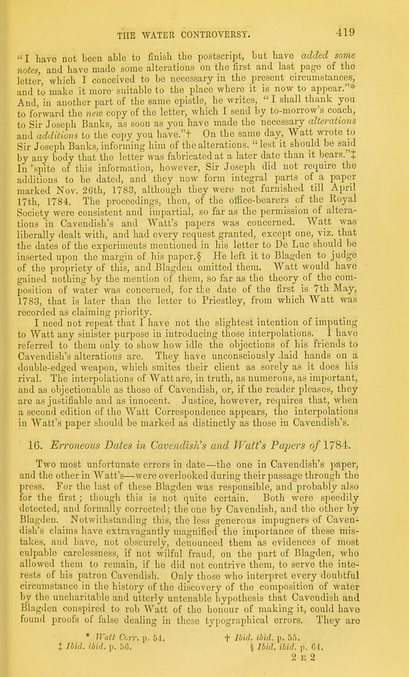 I have not been able to finish the postscript, but have added some notes, and have made some alterations on the first and last page of the letter, which I conceived to be necessary in the present circumstances, and to make it more- suitable to the place where it is now to appear.* Aud, in another part of the same epistle, he writes,  I shall thank you to forward the new coj^y of the letter, which I send by to-morrow's coach, to Sir Joseph Banks, as soon as yon have made the necessary alterations and additions to the copy you have.t On the same day. Watt wrote to Sir Joseph Banks, informing him of the alterations, lest it should be said by any body that the letter was fabricated at a later date than it bears.! In'spite of this information, however. Sir Joseph did not require the additions to be dated, and they now form integral parts of a paper marked Nov. 26th, 1783, although they were not furnished till April 17th, 1784. The proceedings, then, of the oflBce-bearers of the Royal Society were consistent and impartial, so far as the permission of altera- tions in Cavendish's and Watt's papers was concerned. Watt was liberally dealt with, and had every request granted, except one, viz. that the dates of the experiments mentioned in his letter to De Luc should be inserted upon the margin of his paper.§ He left it to Blagden to judge of the propriety of this, and Blagden omitted them. Watt would have gained nothing by the mention of them, so far as the theory of the com- position of water was concerned, for the date of the first is 7th May, 1783, that is later than the letter to Priestley, from which Watt was recorded as claiming priority. I need not repeat that I have not the slightest intention of imputing to Watt any sinister purpose in introducing those interpolations. I have referred to them only to show how idle the objections of his friends to Cavendish's alterations are. They have unconsciously -laid hands on a double-edged weapon, which smites their client as sorely as it does his rival. The interpolations of Watt are, in truth, as numerous, as important, and as objectionable as those of Cavendish, or, if the reader pleases, they are as justifiable and as innocent. Justice, however, requires that, when a second edition of the Watt Correspondence appears, the interpolations in Watt's paper should be marked as distinctly as those in Cavendish's. 16. Erroneous Dates in Cavendishes and Watfs Paj)ers o/1784<. Two most unfortunate errors in date—the one in Cavendish's paper, and the other in Watt's—were overlooked during their passage through the press. For the last of these Blagden was responsible, and probably also for the first; though this is not quite certain. Both were speedily detected, and formally corrected; the one by Cavendish, and the other by Blagden. Notwithstanding this, the less generous impugners of Caven- dish's claims have extravagantly magnified the importance of these mis- takes, and have, not obscurely, denounced them as evidences of most culpable carelessness, if not wilful fraud, on the part of Blagden, who allowed them to remain, if he did not contrive them, to serve the inte- rests of his patron Cavendish. Only those who interpret every doubtful circumstance in the history of the discovery of the composition of water by the uncharitable and utterly untenable hypothesis that Cavendish and Blagden conspired to rob Watt of the honour of nuiking it, could have found proofs of false dealing in these typographical errors. They are ♦ Wait Ccrr. p. 54. t Ibid. ibid. p. 5G. f Ibid. ibid. ji. 5.). § Ibid. ibid. p. C-1. 2 15 2