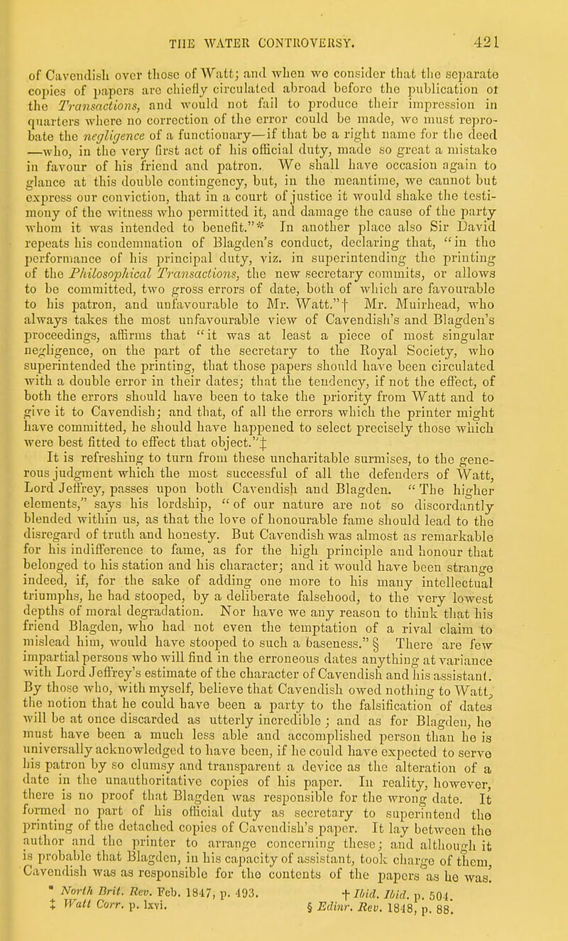 of Cavendish over those of Watt; ami when wg consider that tlio scjjarate co])ies of papers arc chiefly circulated abroad before the publication ot the Transactions, and would not fail to produce their impression in quarters where no correction of the error could be made, we must repro- bate the negligence of a functionary—if that be a right name for the deed —who, in the very first act of his official duty, made so great a mistake in favour of his friend and patron. We shall have occasion again to glance at this double contingency, but, in the meantime, we cannot but express our conviction, that in a court of justice it would shake the testi- mony of the Avitness who permitted it, and damage the cause of the party whom it Avas intended to benefit.* In another place also Sir David repeats his condemnation of Blagden's conduct, declaring that,  in the performance of his principal duty, viz. in superintending the printing of the Philosoioldcal Transactions, the new secretary commits, or allows to be committed, two gross errors of date, both of which are favourable to his patron, and unfavourable to Mr. Watt,f Mr. Muirhead, who always takes the most unfavourable view of Cavendish's and Blagden's jn-oceedings, affirms that it was at least a piece of most singular negligence, on the part of the secretary to the Royal Society, who superintended the printing, that those papers should have been circulated with a double error in their dates; that the tendency, if not the effect, of both the errors should have been to take the priority from Watt and to give it to Cavendish; and that, of all the errors which the printer naight have committed, he should have happened to select jDrecisely those which were best fitted to effect tbat object.j: It is refreshing to turn from these uncharitable surmises, to the gene- rous judgment which the most successful of all the defenders of Watt, Lord Jeffrey, passes upon both Cavendish and Blagden.  The higher elements, says his lordship,  of our nature are not so discordantly blended within us, as that the love of honourable fame should lead to the disregard of truth and honesty. But Cavendish was almost as remarkable for his indifference to fame, as for the high principle and honour that belonged to his station and his character; and it would have been strange indeed, if, for the sake of adding one more to his many intellectual triumphs, he had stooped, by a deliberate falsehood, to the very lowest depths of moral degradation. Nor have we any reason to think that his friend Blagden, who had not even the temptation of a rival claim to mislead him, would have stooped to such a baseness. § There are few impartial persons who will find in the erroneous dates anything at variance Avith Lord Jefirey's estimate of the character of Cavendish and his assistant. By those Avho, with myself, believe that Cavendish owed nothing to Watt;, the notion that he could have been a party to the falsification of dates Avill be at once discarded as utterly incredible ; and as for Blagden, he must have been a much less able and accomplished person than he is universally acknowledged to have been, if he could have expected to serve his patron by so clumsy and transparent a device as the alteration of a date in the unauthoritative copies of his paper. In reality, however there is no proof that Blagden Avas responsible for the wrong date. It formed no part of his ofiicial duty as secretary to superintend the printing of tiie detached copies of Cavendish's paper. It lay betAveen the author and the printer to arrange concerning those; and altlioun-h it is probable that Blagden, in his capacity of assistant, took charge of them Cavendish was as responsible for the contents of the papers as bo was! • North Brit. Rev. Feb. 1847, p. 493. -f Ibid. Ibid. p. 504 X Wall Corr. p. Ixvi. § Edinr. Rev. 1848, p. 88*.