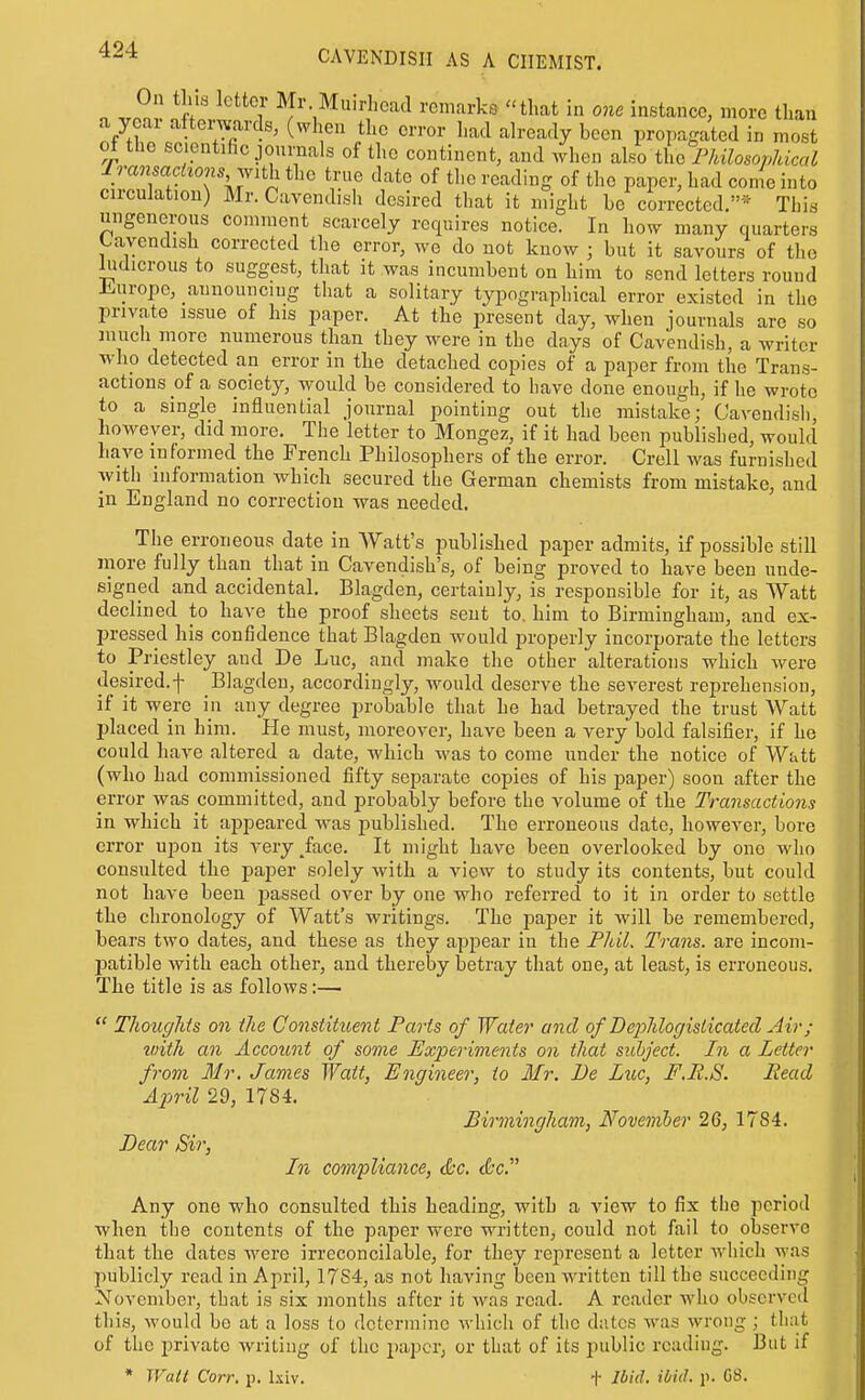 0 .r?. I ^ Mr. Muirhead remarks that in one instance, more than a ycai altemards, (when the error had already been propagated in most 01 the scientific journals of the continent, and when also the PhilosopJdccd Iransachons j^ith the true date of the reading of the paper, had con(einto circulation) Mr. Cavendish desired that it might be corrected.* This ungenerous comment scarcely requires notice. In how many quarters Cavendish corrected the error, we do not know ; but it savours of the ludicrous to suggest, that it was incumbent on him to send letters round ±.iiropc, aunounciug that a solitary typographical error existed in the private issue of his paper. At the present day, when journals are so much more numerous than they were in the days of Cavendish, a writer who detected an error in the detached copies of a paper from the Trans- actions of a society, would be considered to have done enough, if he wrote to a single influential journal pointing out the mistake; Cavendish however, did more. The letter to Mongez, if it had been published, would have informed the French Philosophers of the error. Crell was furnished with information which secured the German chemists from mistake, and in England no correction was needed. The erroneous date in Watt's iiublished paper admits, if possible still more fully than that in Cavendish's, of being proved to have been unde- signed and accidental. Blagden, certainly, is responsible for it, as Watt declined to have the proof sheets sent to. him to Birmingham, and ex- pressed his confidence that Blagden would properly incorporate the letters to Priestley and De Luc, and make the other alterations which were desired.f Blagden, accordingly, would deserve the severest reprehension, if it were in any degree probable that he had betrayed the trust Watt placed in him. He must, moreover, have been a very bold falsifier, if he could have altered a date, which was to come under the notice of Watt (who had commissioned fifty separate copies of his pa,per) soon after the error was committed, and probably before the volume of the Transactions in which it appeared was published. The erroneous date, however, bore error upon its very ^face. It might have been overlooked by one who consulted the paper solely with a view to study its contents, but could not have been passed over by one who referred to it in order to settle the chronology of Watt's writings. The paper it will be remembered, bears two dates, and these as they appear in the Fhil. Trans, are incom- patible with each other, and thereby betray that one, at least, is erroneous. The title is as follows:—  Thoughts on the Constituent Parts of Water and of DejMogislicated Air; vnth an Account of some Experiments on that subject. In a Letter from Mr. James Wait, Engineer, to Mr. De Luc, F.R.S. Head April 29, 17S4. Birmingham, Novemher 26, 1784. Dear Sir, In compliance, <&c. <&c. Any one who consulted this heading, with a view to fix the period when the contents of the paper were written, could not fail to observe that the dates were irreconcilable, for they represent a letter which was publicly read in April, 17S4, as not having been written till the succeeding November, that is six months after it was read. A reader who observed this, would be at a loss to determine which of the dates was wrong ; that of the private writing of the paper, or that of its public reading. But if * Walt Corr. p. l.\iv. t Ibid- ibid. p. 08.