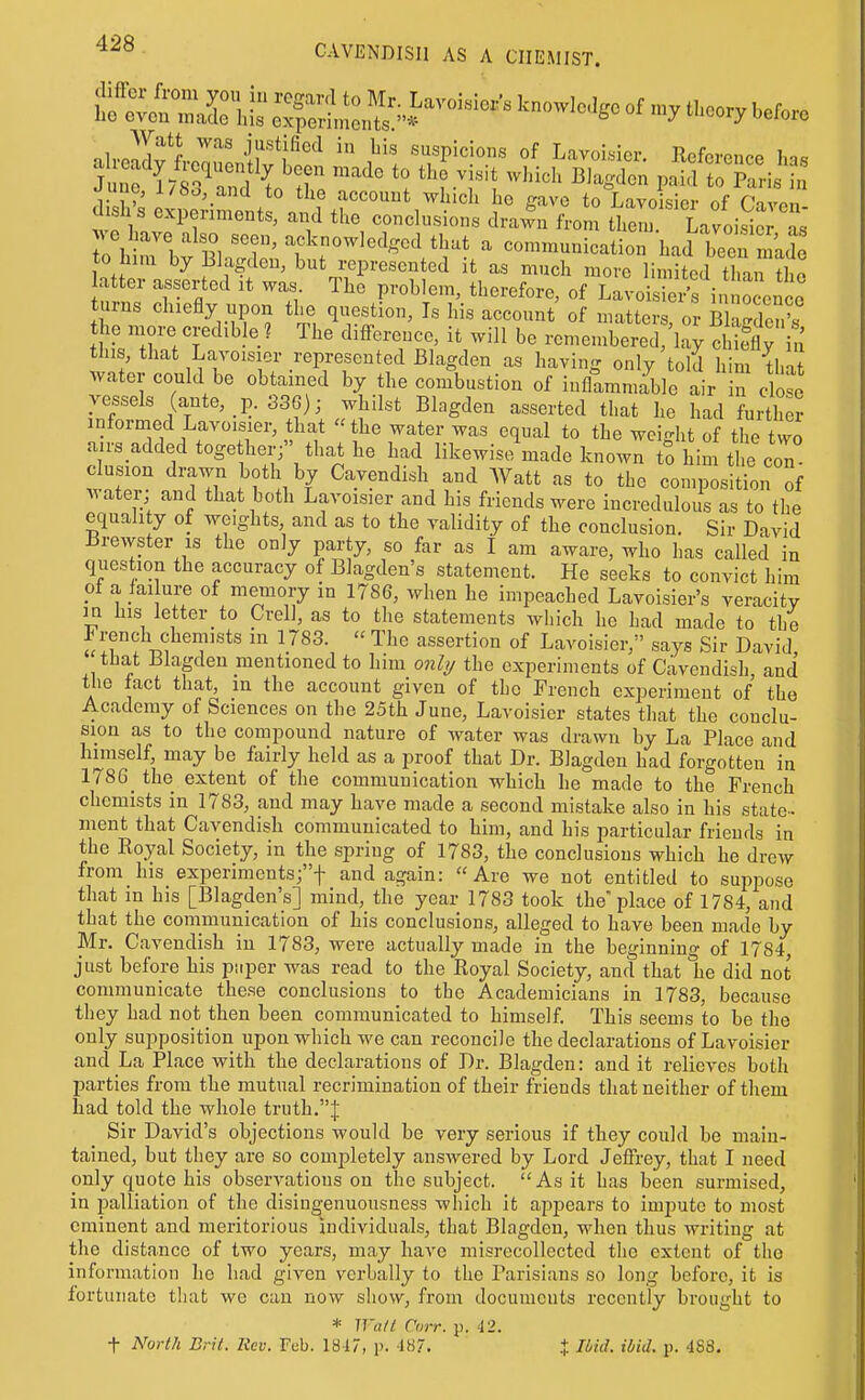 ^h'^Zl^l ^^ •il''^'^^ suspicions of Lavoisier. Reference has fli hi i ^^^^^ g'-^^-^^ to Lavoisier of Caven- d sh s experiments, and the conclusions drawn from them. Lavois^erL Twrbv 1?1w'^'^^-^'' communication had been made to him by Blagden, but represented it as much more limited than the atter asserted it was The problem, therefore, of Lavoisier^s in ocence turns chiefly upon the question. Is his account of matters or bCcIouV the more credible ? The difference, it will be rcmembereT'la^ Sy in this, that Lavoisier represented Blagden as having only told him tha water could be obtained by the combustion of inflammable air n dose vessels (ante, p. 336); whilst Blagden asserted that he had further informed Lavoisier, that the water was equal to the wei-ht of the two airs added together; that he had likewiseVade known to him ti e c n elusion drawn both by Cavendish and Watt as to the composition of Avater; and that both Lavoisier and his friends were incredulous as to the equah y of weights and as to the validity of the conclusion. Sir David Brewster IS the only party, so far as I am aware, who has called in question the accuracy of Blagden's statement. He seeks to convict him pf a failure of memory in 1786, when he impeached Lavoisier's veracity in bis letter to Crell, as to the statements wliich he had made to the J rench chemists in 1783. « The assertion of Lavoisier, says Sir David tbat Blagden mentioned to him onl?/ the experiments of Cavendish, and the tact that, m the account given of the French experiment of the Academy of Sciences on the 25th June, Lavoisier states that the conclu- sion as to the compound nature of water was drawn by La Place and hnnself, may be fairly held as a proof that Dr. Blagden had forgotten in 1786_ the extent of the communication which he made to the French chemists in 1783, and may have made a second mistake also in his state-- nient that Cavendish communicated to him, and his particular friends in the Royal Society, in the spring of 1783, the conclusions which he drew from his experiments;f and again: Are we not entitled to suppose that in his [Blagden's] mind, the year 1783 took the place of 1784, and that the communication of his conclusions, alleged to have been made by Mr. Cavendish in 1783, were actually made in the beginnino- of 1784 just before his piiper was read to the Royal Society, and that lie did not communicate these conclusions to the Academicians in 1783, because they had not then been communicated to himself. This seems to be the only supposition upon which we can reconcile the declarations of Lavoisier and La Place with the declarations of Dr. Blagden: and it relieves both parties from the mutual recrimination of their friends that neither of them had told the whole truth.J Sir David's objections would be very serious if they could be main- tained, but they are so completely answered by Lord Jefii-ey, that I need only quote his obserA^atious on the subject. As it has been surmised, in palliation of the disingenuousness which it af)pears to impute to most eminent and meritorious individuals, that Blagden, when thus writing at the distance of two years, may have misrecollected the extent of the information ho had given verbally to the Parisians so long before, it is fortunate that we can now show, from documents recently brought to * Wa/( Cnrr. p. 42. t North Brit. Rev. Feb. 1817, p. 187. + Hid. ibid. p. 488.