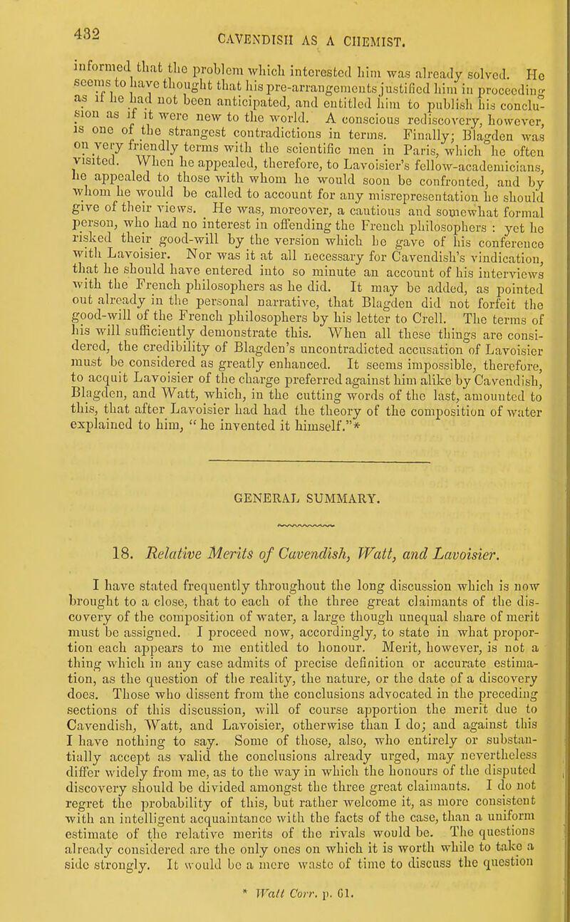 informea that the problem wliich interested him was already solved. He seems to have thought that his pre-arrangemeuts justified him in proceeding as n he had uot been anticipated, and entitled him to publish hU conclu sion as It It M-erc new to the world. A conscious rediscovery, however, as one of the strangest contradictions in terms. Finally; Blagden was on jeiy friendly terms with the scientific men in Paris, which he often visited. When he appealed, therefore, to Lavoisier's fellow-academicians, he appealed to those with whom he would soon be confronted, and by whom he woukl be called to account for any misrepresentation he should give of their views. He was, moreover, a cautious and somewhat formal person, who had no interest in offending the French philosophers : yet he risked their good-will by the version which he gave of liis conference with Lavoisier. Nor was it at all necessary for Cavendish's vindication, that he should have entered into so minute an account of his interviews with the French philosophers as he did. It may be added, as pointed out already in the personal narrative, that Blagdeu did not forfeit the good-will of the French philosophers by his letter to Crell. The terms of his will sufficiently demonstrate this. When all these things are consi- dered, the credibility of Blagden's uncontradicted accusation of Lavoisier must be considered as greatly enhanced. It seems impossible, therefore, to acquit Lavoisier of the charge preferred against him alike by Cavendish, Blagden, and Watt, which, in the cutting words of the last, amounted to this, that after Lavoisier had had the theory of the composition of water explained to him,  he invented it himself.* GENERAL SUMMARY. 18. Relative Merits of Cavendish, Watt, and Lavoisier. I have stated frequently throughout the long discussion which is now brought to a close, that to each of the three great claimants of the dis- covery of the composition of water, a large though unequal share of merit must be assigned. I j^roceed now, accordingly, to state in what propor- tion each ajDpears to me entitled to honour. Merit, however, is not a thing which in any case admits of precise definition or accurate estima- tion, as the question of the reality, the nature, or the date of a discovery does. Those who dissent from the conclusions advocated in the preceding sections of this discussion, will of course apportion the merit due to Cavendish, Watt, and Lavoisier, otherwise than I do; and against this I have nothing to say. Some of those, also, who entirely or substan- tially accept as valid the conclusions already urged, may nevertheless differ widely from me, as to the way in which the honours of the disputed discovery should be divided amongst the three great claimants. I do uot regret the probability of this, but rather welcome it, as more consistent with an intelligent acquaintance with the facts of the case, than a uniform estimate of the relative merits of the rivals would be. The questions already considered are the only ones on which it is worth while to take a side strongly. It would be a mere waste of time to discuss the question • Wall Con: p. Gl.