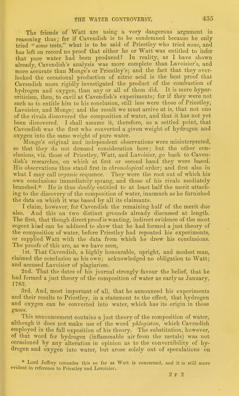 The friends of Watt are using a very dangerous argument in reasonino- thus; for if CaA'endish is to be condemned because he only tried  some tests, what is to be said of Priestley who tried no7ie, and has left on record no proof that either he or Watt was entitled to infer that pure water had been produced? In reality, as I have shown already, Cavendish's analysis was more complete than Lavoisier's, and more accurate than Monge's or Priestley's; and the fact that they over- looked the occasional production of nitric acid is the best proof that Cavendish more rigidly investigated the product of the combustion of hydrogen and oxygen, than any or all of them did. It is mere hyper- criticism, then, to cavil at Cavendish's experiments; for if they were not such as to entitle him to his conclusion, still less were those of Priestley, Lavoisier, and Monge; and the result we must arrive at is, that not one of the rivals discovered the composition of water, and that it has not yet been discovered. I shall assume it, therefore, as a settled point, that Cavendish was the first who converted a given weight of hydrogen and oxygen into the same weight of pure water. Monge's original and independent observations were misinterpreted, so that they do not demand consideration here; but the other con- clusions, viz. those of Priestley, ^Vatt, and Lavoisier, go back to Caven- dish's researches, on which at first or second hand they were based. His observations thus stand first in chronological order; and first also in what I may call organic sequence. They were the root out of which his own conclusions immediately sprang, and those of his rivals mediately branched.* He is thus doubly entitled to at least half the merit attach- ing to the discovery of the composition of water, inasmuch as he furnished the data on which it was based by all its claimants. I claim, however, for Cavendish the remaining half of the merit due also. And this on two distinct grounds already discussed at length. The first, that though directproof is wanting, indirect evidence of the most cogent kiad can be adduced to show that he had formed a just theory of the composition of water, before Priestley had repeated his experiments, or supplied Watt with the data from which he drew his conclusions. The proofs of this are, as we have seen, 1st. That Cavendish, a highly honourable, upright, and modest man, claimed the conclusion as his own; acknowledged no obligation to Watt; and accused Lavoisier of plagiarism. 2nd. That the dates of his journal strongly favour the belief, that he had formed a just theory of the composition of water as early as January, 1783. 3rd. And, most important of all, that he announced his experiments and their results to Priestley, in a statement to the effect, that hydrogen and oxygen can be converted into water, which has its origin in these gases. This announcement contains a just theory of the composition of water, although it does not make use of the word plilogiston, which Cavendish employed in the full exposition of his theory. The substitution, however, of that word for hydrogen (inflammable air from the metals) was not occasioned by any alteration in opinion as to the convertibility of hy- drogen and oxygen into water, but arose solely out of speculations on * Lord Jeffrey concedes this so far as Watt is concerned, and it is still more evident in reference to Priestley and Lavoisier. 2 P 2