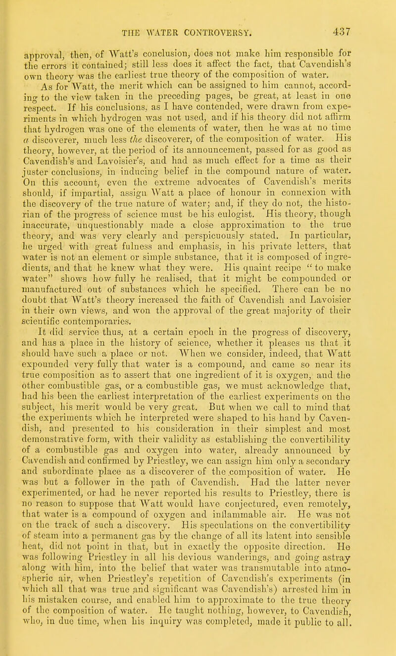 approval, then, of Watt's conclusion, docs not make lilm responsible for the errors it contained; still Ic^s does it affect the fact, that Cavendish's own theory was the earliest true theory of the composition of water. As for Watt, the merit which can be assigned to him cannot, accord- ing to the view taken in the preceding pages, be great, at least in one respect. If his conclusions, as I have contended, were drawn from expe- riments in which hydrogen was not used, and if his theory did not aflirm that hydrogen was one of the elements of water, then he was at no time a discoverer, much less (he discoverer, of the composition of water. His theory, however, at the period of its announcement, passed for as good as Cavendish's and Lavoisier's, and had as much effect for a time as their juster conclusions, in inducing belief in the compound nature of water. On this account, even the extreme advocates of Cavendish's merits should, if impartial, assign Watt a place of honour in connexion with the discovery of the true nature of water; and, if they do not, the histo- rian of the progress of science must be his eulogist. His theory, though inaccurate, unquestionably made a close approximation to the true theory, and was very clearly and perspicuously stated. In particular, he urged with great fulness and emphasis, in his private letters, that water is not an element or simple substance, that it is composed of ingre- dients, and that he knew what they were. His quaint recipe to make water shows how fully he realised, that it might be compounded or manufactured out of substances which he sj)ecified. There can be no doubt that Watt's theory increased the faith of Cavendish and Lavoisier in their own views, and won the approval of the great majority of their scientific contemporaries. It did service thus, at a certain epoch in the progress of discovery, and has a place in the history of science, whether it pleases us that it should have such a place or not. When we consider, indeed, that Watt expounded very fully that water is a compound, and came so near its true composition as to assert that one ingredient of it is oxygen, and the other combustible gas, or a combustible gas, we must acknowledge that, had his been the earliest interpretation of the earliest experiments on the subject, his merit would be very great. But when we call to mind that the experiments which he interpreted were shaped to his hand by Caven- dish, and presented to his consideration in their simplest and most demonstrative form, with their validity as establishing the convertibility of a combustible gas and oxygen into water, already announced by Cavendish and confirmed by Priestley, we can assign him only a secondary and subordinate place as a discoverer of the composition of water. He was but a follower in the path of Cavendish. Had the latter never experimented, or had he never reported his results to Priestley, there is no reason to suppose that Watt would have conjectured, even remotely, that water is a compound of oxygen and inflammable air. He was not on the track of such a discovery. His speculations on the convertibility of steam into a permanent gas by the change of all its latent into sensible heat, did not point in that, but in exactly the ojjposite direction. He was following Priestley in all his devious wanderings, and going astray along with him, into the belief that water was transmutable into atmo- spheric air, when Priestley's repetition of Cavendish's experiments (in which all that was true and significant was Cavendish's) arrested him in his mistaken course, and enabled him to approximate to the true theory of the composition of water. He taught nothing, however, to Cavendish, who, in duo time, when his inquiry was completed; made it public to all.