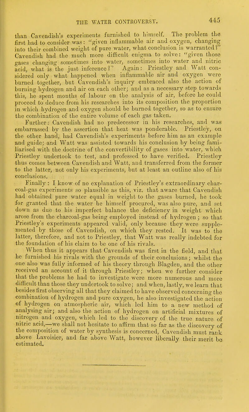 than Cavendish's experiments furnished to himself. The problem the first had to consider was : given inflammable air and oxygen, changing into their combined weight of pure water, what conclusion is warranted f Cavendish had the much move difficult enigma to solve: given those gases changing sometimes into water, sometimes into water and nitric acid, whatis the just inference? Again: Priestley and Watt con- sidered only what happened when inflammable air and oxygen^ were burned together, but Cavendish's inquiry embraced also the action of burning hydrogen and air on each other; and as a necessary step towards this, he spent months of labour on the analysis of air, before he could proceed to deduce from his researches into its composition the proportion in which hydrogen and oxygen should be bnrned together, so as to ensure the combination of the entire volume of each gas taken. Further: Cavendish had no predecessor in his researches, and was embarrassed by the assertion that heat was ponderable. Priestley, on the other hand, had Cavendish's experiments before him as an example and guide; and Watt was assisted towards bis conclusion by being fami- liarised with the doctrine of the convertibility of gases into water, which Priestley undertook to test, and professed to have verified. Priestley thus comes between Cavendish and Watt, and transferred from the former to the latter, not only his experiments, but at least an outline also of his conclusions. Finally : I know of no explanation of Priestley's extraordinary char- coal-gas experiments so plausible as this, viz. that aware that Cavendish had obtained pure water equal in weight to the gases burned, be took for granted that the water he himself procured, was also pure, and set down as due to his imperfect balance the deficiency in weight which arose from the charcoal-gas being employed instead of hydrogen; so that Priestley's experiments appeared valid, only because they were supple- mented by those of Cavendish, on which they rested. It was to the latter, therefore, and not to Priestley, that Watt was really indebted for the foundation of his claim to be one of his rivals. When thus it appears that Cavendish was first in the field, and that he furnished his rivals with the grounds of their conclusions; whilst the one also was fully informed of his theory through Blagden, and the other received an account of it through Priestley; when we further consider that the problems he had to investigate were more numerous and more difficult than those they undertook to solve; and when, lastly, we learn that besides first observing all that they claimed to have observed concerning the combination of hydrogen and pure oxygen, be also investigated the action of hydrogen on atmospheric air, which led him to a new method of analysing air; and also the action of hydrogen on artificial mixtures of nitrogen and oxygen, which led to the discovery of the true nature of nitric acid,—we shall not hesitate to affirm that so far as the discovery of the composition of water by synthesis is concerned, Cavendish must rank above Lavoisier, and far above Watt, however liberally their merit be estimated.