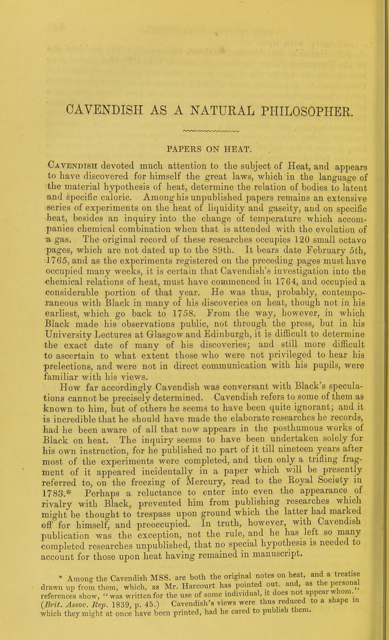 CAVENDISH AS A NATURAL PHILOSOPHER. PAPERS ON HEAT. Cavendish devoted much attention to the subject of Heat, and appears to have discovered for himself the great laws, which in the language of the material hypothesis of heat, determine the relation of bodies to latent and specific caloric. Among his unpublished papers remains an extensive series of experiments on the heat of liquidity and gaseity, and on specific heat, besides an inquiry into the change of temperature which accom- panies chemical combination when that is attended with the evolution of a gas. The original record of these researches occupies 120 small octavo pages, which are not dated up to the 89th. It bears date February 5th, 1765, and as the experiments registered on the preceding pages must have occupied many weeks, it is certain that Cavendish's investigation into the chemical relations of heat, must have commenced in 1764, and occupied a considerable portion of that year. He was thus, probably, contempo- raneous with Black in many of his discoveries on heat, though not in his earliest, which go back to 1758. From the way, however, in which Black made his observations public, not through the press, but in his University Lectures at Glasgow and Edinburgh, it is difficult to determine the exact date of many of his discoveries; and still more difficult to ascertain to what extent those who were not privileged to hear his prelections, and were not in direct communication with his pupils, were familiar with his views. How far accordingly Cavendish was conversant with Black's specula- tions cannot be precisely determined. Cavendish refers to some of them as known to him, but of others he seems to have been quite ignorant; and it is incredible that he should have made the elaborate researches he records, had he been aware of all that now appears in the posthumous works of Black on heat. The inquiry seems to have been undertaken solely for his own instruction, for he published no part of it till nineteen years after most of the experiments were completed, and then only a triding frag- ment of it appeared incidentally in a paper which will be presently referred to, on the freezing of Mercury, read to the Koyal Society in 1783.* Perhaps a reluctance to enter into even the appearance of rivalry with Biack, prevented him from publishing researches which might be thought to trespass upon ground which the latter had mai-ked off' for himself, and preoccupied. In truth, however, with Cavendish publication was the exception, not the rule, and he has left so many completed researches unpublished, that no special hypothesis is needed to account for those upon heat having remained in manuscript. • Among the Cavendish MSS. are both the original notes on heat, and a treatise drawn up from them, which, as Mr. Harcourt has pointed out, and as the personal references show, was written for the use of some individual, it does not appear whom. iBrit. Assoc. Rep. 1839, p. 45.) Cavendish's views were thus reduced to a shape m which they might at once have been printed, had he cared to publish them.