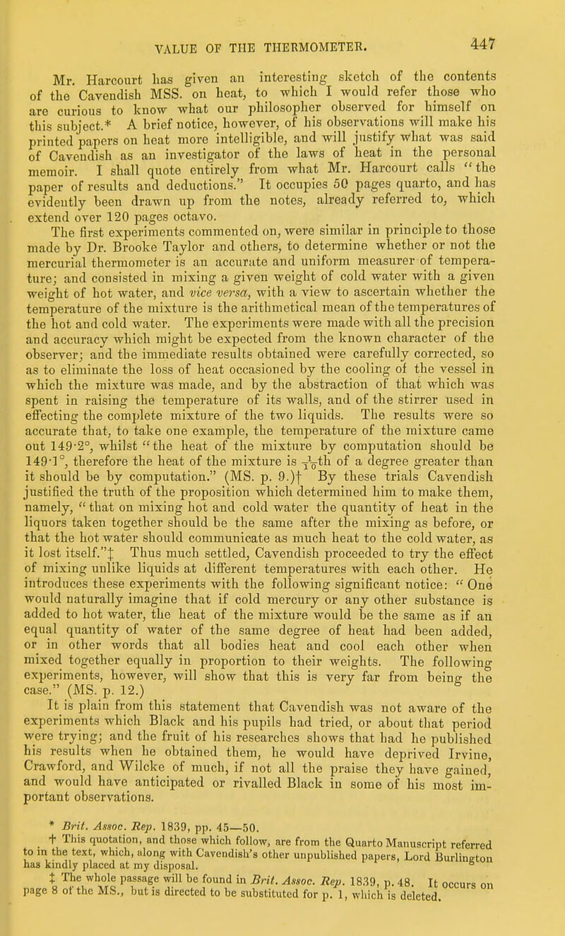 VALUE OF THE THERMOMETER. Mr. Harcourt has given an interesting sketch of the contents of the'Cavendish MSS. on heat, to which I would refer those who are curious to know what our philosopher ohserved for himself on tliis subject.* A brief notice, however, of his observations will make his printed papers on heat more intelligible, and will justify what was said of Cavendish as an investigator of the laws of heat in the personal memoir. I shall quote entirely from what Mr. Harcourt calls the paper of results and deductions. It occupies 50 pages quarto, and has evidently been drawn up from the notes, already referred to, which extend over 120 pages octavo. The first experiments commented on, were similar in principle to those made by Dr. Brooke Taylor and others, to determine whether or not the mercurial thermometer is an accurate and uniform measurer of tempera- ture; and consisted in mixing a given weight of cold water with a given weight of hot water, and vice versa, with a view to ascertain whether the temperature of the mixture is the arithmetical mean of the temperatures of the hot and cold water. The experiments were made with all the precision and accuracy which might be expected from the known character of the observer; and the immediate results obtained were carefully corrected, so as to eliminate the loss of heat occasioned by the cooling of the vessel in which the mixture was made, and by the aljstraction of that which was spent in raising the temperature of its walls, and of the stirrer used in efiecting the complete mixture of the two liquids. The results were so accurate that, to take one example, the temperature of the mixture came out 149-2°, whilst the heat of the mixture by computation should be 149']°, therefore the heat of the mixture is ^V^h of a degree greater than it should be by computation. (MS. p. 9.)f By these trials Cavendish justified the truth of the proposition which determined him to make them, namely, that on mixing hot and cold water the quantity of heat in the liquors taken together should be the same after the mixing as before, or that the hot water should communicate as much heat to the cold water, as it lost itself.J Thus much settled, Cavendish proceeded to try the effect of mixing unlike liquids at difierent temperatures with each other. He introduces these experiments with the following significant notice:  One would naturally imagine that if cold mercury or any other substance is added to hot water, the heat of the mixture would be the same as if an equal quantity of water of the same degree of heat had been added, or in other words that all bodies heat and cool each other when mixed together equally in proportion to their weights. The following experiments, however, will show that this is very far from being the case. (MS. p. 12.) It is plain from this statement that Cavendish was not aware of the experiments which Black and his pupils had tried, or about that period were trying; and the fruit of his researches shows that had he published his results when he obtained them, he would have deprived Irvine, Crawford, and Wilcke of much, if not all the praise they have gained, and would have anticipated or rivalled Black in some of his most im- portant observations. * Brit. Assoc. Rep. 18.39, pp. 45—50. t This quotation, and tliose which follow, are from the Quarto Manuscript referred to in the text, which, along with Cavendisli's otlier unpublished papers. Lord Burlineton has kindly placed at my disposal. ° t The whole passage will he found in Brit. Assoc. Rep. 18.39, p. 48. It occurs on page 8 of the MS., but is directed to be substituted for p. 1, which is deleted.