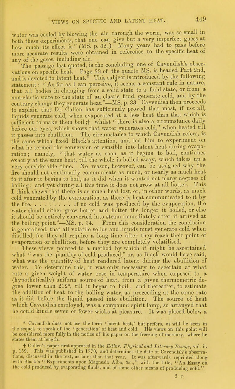 VIEWS ON SPECIFIC AND LATENT HEAT. water was cooled by blowing the aiv tbrough the worm, was so small in both these experiments, that one can give but a very imperfect guess at how much its effect is. (MS. p. 32.) Many years had to pass before more accurate results were obtained in reference to the specific heat of any of the gases, including air. ^■ , The passage last quoted, is the concluding one of Cavendish s obser- vations on specific heat. Page 33 of the quarto MS. is headed Part 2nd, and is devoted to latent heat.* This subject is introduced by the following statement :  As far as I can perceive, it seems a constant rule in nature, that all bodies in changing from a solid state to a fluid state, or from a non-elastic state to the state of an elastic fluid, generate cold, and by the contrary change they generate heat.—MS. p. 33. Cavendish then proceeds to explain that Dr. Cullen has suSiciently proved that most, if not all, liquids generate cold, when evaporiited at a less heat than that which is sufficient to make them boiljf whilst there is also a circumstance daily before our eyes, which shows that water generates cold, when heated till it passes into ebullition. The circumstance to which Cavendish refers, is the same which fixed Black's attention, and led him to experiment on what he termed the conversion of sensible into latent heat during evapo- i-ation; namely, 'that water as soon as it begins to boil, continues exactly at the same heat, till the whole is boiled away, which takes up a very considerable time. No reason, however, can be assigned why the fire should not continually communicate as much, or nearly as much heat to it after it begins to boil, as it did when it wanted not many degrees of boiling; and yet during all this time it does not grow at all hotter. This I think shews that there is as much heat lost, or, in other words, as much cold generated by the evaporation, as there is heat communicated to it by the fire If no cold was produced by the evaporation, the water should cither grow hotter and hotter the longer it boiled, or else it should be entirely converted into steam immediately after it arrived at the boiling point.—MS. p. 34. From this consideration the conclusion is generalised, that all volatile solids and liquids must generate cold when distilled, for they all require a long time after they reach their point of cv^aporation or ebullition, before they are completely volatilised. These views pointed to a method by which it might be ascertained what was the quantity of cold produced, or, as Black would have said, what was the quantity of heat rendered latent duriug the ebullition of water. To determine this, it was only necessary to ascertain at what rate a given weight of water rose in temperature when exposed to a (hypothetically) uniform source of heat, from a given thermometric de- gree lower than 212°, till it began to boil; and thereafter, to estimate the addition of heat to the boiling water, as proceeding at the same rate as it did before the liquid passed into ebullition. The source of heat which Cavendish employed, was a compound spirit lamp, so arranged that he could kindle seven or fewer wicks at pleasure. It was placed below a * Cavendish does not use the term 'latent heat,' but prefers, as-will be seen in the sequel, to speak of the ' generation' of heat and cold. His views on this point will be considered more fully in the notice of his paptr on the freezing of mercury, where he states them at length. + CuUen's paper first appeared in the Edinr. Physical and Literary Essays, vol. ii. p. 159. This was published in 1770, and determines the date of Cavendish's observa- tions, discussed in the text, as later than that year. It was afterwards reprinted along with Black's Experiments upon Magnesia Alba, Slc, witli the title, An Essay on the cold produced by evaporating fluids, and of some other means of producing cold. ■2 n