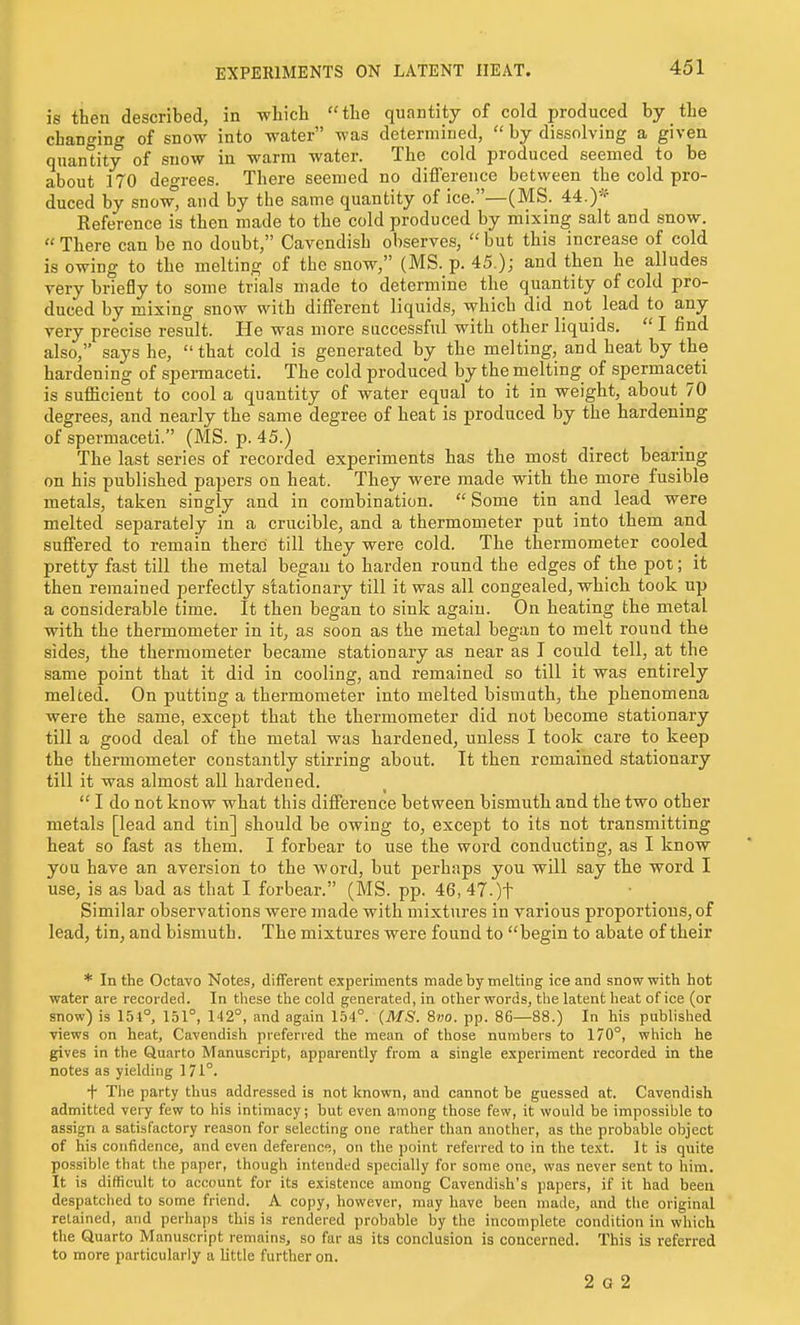 EXPERIMENTS ON LATENT HEAT. is then described, in which the quantity of cold produced by the changing of snow into water was determined,  by dissolving a given quantity of snow in warm water. The cold produced seemed to be about 170 degrees. There seemed no difference between the cold pro- duced by snow^ and by the same quantity of ice.—(MS. 44.)* Reference is then made to the cold produced by mixing salt and snow.  There can be no doubt, Cavendish observes,  but this increase of cold is owing to the melting of the snow, (MS. p. 45.); and then he alludes very briefly to some trials made to determine the quantity of cold pro- duced by mixing snow with different liquids, which did not lead to any very precise result. He was more successful with other liquids.  I find also, says he,  that cold is generated by the melting, and heat by the hardening of spennaceti. The cold produced by the melting of spermaceti is sufficient to cool a quantity of water equal to it in weight, about 70 degrees, and nearly the same degree of heat is produced by the hardening of spermaceti. (MS. p. 45.) The last series of recorded experiments has the most direct bearing on his published papers on heat. They were made with the more fusible metals, taken singly and in combination.  Some tin and lead were melted separately in a crucible, and a thermometer put into them and suffered to remain there till they were cold. The thermometer cooled pretty fast till the metal began to harden round the edges of the pot; it then remained perfectly stationary till it was all congealed, which took up a considerable time. It then began to sink again. On heating the metal with the thermometer in it, as soon as the metal began to melt round the sides, the thermometer became stationary as near as I could tell, at the same point that it did in cooling, and remained so till it was entirely melted. On putting a thermometer into melted bismuth, the phenomena were the same, except that the thermometer did not become stationary till a good deal of the metal was hardened, unless I took care to keep the thermometer constantly stirring about. It then remained stationary till it was almost all hardened.  I do not know what this difference between bismuth and the two other metals [lead and tin] should be owing to, except to its not transmitting heat so fast as them. I forbear to use the word conducting, as I know you have an aversion to the Avord, but perhaps you will say the word I use, is as bad as that I forbear. (MS. pp. 46, 47.)t Similar observations were made with mixtures in various proportions, of lead, tin, and bismuth. The mixtures were found to begin to abate of their * In the Octavo Notes, different experiments made by melting ice and snow with hot water are recorded. In these the cold generated, in otlier words, the latent heat of ice (or snow) is 151°, 151°, 142°, and again 154°. (MS. 8vo. pp. 86—88.) In his published views on heat, Cavendish preferred the mean of those numbers to 170°, which he gives in the Quarto Manuscript, apparently from a single experiment recorded in the notes as yielding 171°. + The party thus addressed is not known, and cannot be guessed at. Cavendish admitted very few to his intimacy; but even among those few, it would be impossible to assign a satisfactory reason for selecting one rather than another, as the probable object of his confidence, and even deferenc;, on the point referred to in the text. It is quite possible that the paper, though intended specially for some one, was never sent to him. It is difficult to account for its existence among Cavendish's papers, if it had been despatclied to some friend. A copy, however, may have been made, and the original retained, and perhaps this is rendered probable by the incomplete condition in which the Quarto Manuscript remains, so far as its conclusion is concerned. This is referred to more particularly a little further on. 2 G 2