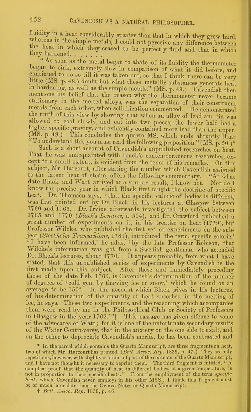 fluidity in a heat considerably greater than that in which they grow hard Whereas in the simple metals, I could not perceive any difference between the heat in which they ceased to be perfectly fluid and that in which they hardened As soon as the metal began to abate of its fluidity the thermometer began to sink, extremely slow in comparison of what it did before, and continued to do so till it was taken out, so that I think there can be very little (MS. p. 48,) doubt but what these metallic substances generate heat m hardening, as well as the simple metals. (MS. p. 49.) Cavendish then mentions his belief that the reason why the thermometer never became stationary in the melted alloys, was the separation of their constituent metals from each other, when solidification commenced. He demonstrated the truth of this view by showing that when an alloy of lead a,nd tin was allowed to cool slowly, and cut into two pieces, the lower half had a higher specific gravity, and evidently contained more lead than the upper. (MS. p. 49.) This concludes the quarto MS. which ends abruptly thus:  To understand this you must read the following proposition. (MS. p. 50.)* Such is a short account of Cavendish's unpublished researches on heat. That he was unacquainted with Black's contemporaneous researches, ex- cept to a small extent, is evident from the tenor of his remarks. On this subject, Mr. Harcourt, after stating the number which Cavendish assigned to the latent heat of steam, offers the following commentary. At what date Black and Watt arrived at a similar result, I know not. Nor do I know the precise year in which Black first taught the doctrine of specific heat. Dr. Thomson says, ' that the specific caloric of bodies is different, was first pointed out by Dr. Black in his lectures at Glasgow between 1760 and 1765. Dr. Irvine afterwards investigated the subject between 1765 and 1770 {Black's Lectures, i. 504), and .Dr. Crawford published a great number of experiments on it, in his treatise on heat (1779), but Professor Wilcke, who published the first set of experiments on the sub- ject {StocJcholm Transactions, 1781), introduced the term, specific caloric' 'I have been informed,' he adds, 'by the late Professor Robison, that Wilcke's information was got from a Swedish gentleman who attended Dr. Black's lectures, about 1770.' It appears probable, from what I have stated, that this unpublished series of experiments by Cavendish is the first made upon this subject. After these and immediately preceding those of the date Feb. 1765, is Cavendish's determination of the number of degrees of ' cold gen. by thawing ice or snow,' which he found on an average to be 150°. In the account which Black gives in his lectures, of his determination of the quantity of heat absorbed in the melting of ice, he says, 'These two experiments, and the reasoning which accompanies them were read by me in the Philosophical Club or Society of Professors in Glasgow in the year 1762.' f This passage has given offence to some of the advocates of Watt; for it is one of the unfortunate secondary results of the Water Controversy, that in the anxiety on the one side to exalt, and on the other to depreciate Cavendish's merits, he has been contrasted and * In the parcel which contains the Quarto Manuscript, are three fragments on heat, two of which Mr. Harcourt has printed. {Brit. Assoc. Rep. 1839, p. 47.) They are only repetitions, however, with slight variations of part of the contents of the Quarto Manuscript, and I have not thought it necessary to reprint them. The tliird fragment is entitled,  A compleat proof that the quantity of heat in different bodies, at a given temperature, is not in proportion to their specific heats. From the employment of the term specific heat, which Cavendish never employs in his other MSS., I tiiink this fragment must be of much later date than the Octavo Notes or Quarto Manuscript.