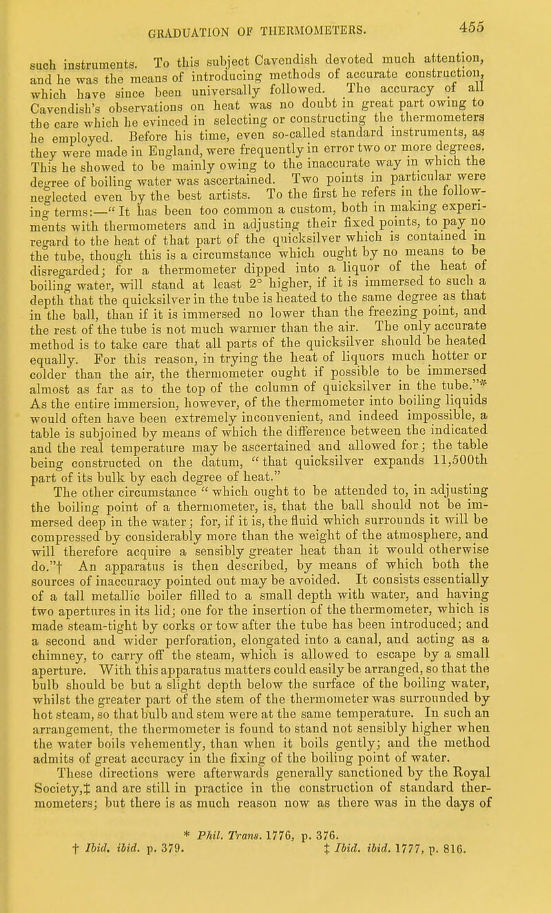 such instruments. To this subject Cavendish devoted much attention, and he was the means of introducing methods of accurate construction, which have since been universally followed. The accuracy of all Cavendish's observations on heat was no doubt in great part owing to the care which he evinced in selecting or constructing the thermometers he employed. Before his time, even so-called standard instruments, aa they were made in England, were frequently in error two or more degrees. This he showed to be mainly owing to the inaccurate way in which the decree of boiling water was ascertained. Two points m particular were neglected even by the best artists. To the first he refers in the follow- ing terms:— It has been too common a custom, both in making experi- ments with thermometers and in adjusting their fixed points, to pay no regard to the heat of that part of the quicksilver which is contained in the tube, though this is a circumstance which ought by no means to be disregarded; for a thermometer dipped into a liquor of the heat of boiling water, will stand at least 2° higher, if it is immersed to such a depth that the quicksilver in the tube is heated to the same degree as that in the ball, than if it is immersed no lower than the freezing point, and the rest of the tube is not much warmer than the air. The only accurate method is to take care that all parts of the quicksilver should be heated equally. For this reason, in trying the heat of liquors much hotter or colder than the air, the thermometer ought if possible to be immersed almost as far as to the top of the column of quicksilver in the tube.* As the entire immersion, however, of the thermometer into boiling liquids would often have been extremely inconvenient, and indeed impossible, a table is subjoined by means of which the diflference between the indicated and the real temperature may be ascertained and allowed for; the table being constructed on the datum, that quicksilver expands 11,500th part of its bulk by each degree of heat. The other circumstance  which ought to be attended to, in adjusting the boiling point of a thermometer, is, that the ball should not be im- mersed deep in the water; for, if it is, the fluid which surrounds it will be compressed by considerably more than the weight of the atmosphere, and will therefore acquire a sensibly greater heat than it would otherwise do.t An apparatus is then described, by means of which both the sources of inaccuracy pointed out may be avoided. It consists essentially of a tall metallic boiler filled to a small depth with water, and having two apertures in its lid; one for the insertion of the thermometer, which is made steam-tight by corks or tow after the tube has been introduced; and a second and wider perforation, elongated into a canal, and acting as a chimney, to carry off the steam, which is allowed to escape by a small aperture. With this apparatus matters could easily be arranged, so that the bulb should be but a slight depth below the surface of the boiling water, whilst the greater part of the stem of the thermometer was surrounded by hot steam, so that bulb and stem were at the same temperature. In such an arrangement, the thermometer is found to stand not sensibly higher when the water boils vehemently, than when it boils gently; and the method admits of great accuracy in the fixing of the boiling point of water. These directions were afterwards generally sanctioned by the Royal Society,t and are still in practice in the construction of standard ther- mometers; but there is as much reason now as there was in the days of * Phil. Trans. 1776, p. 376.