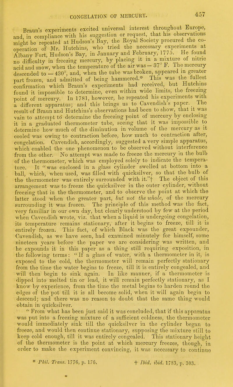 Braun's experiments excited uuiversal interest throughout Europe, and, in compliance with his suggestion or request, that his observations might be repeated at Hudson's Bay, the Royal Society procured the co- operation of Mr. Hutchins, who tried the necessary experiments at Albany Fort, Hudson's Bay, in January and February, 1775. He found no difficulty in freezing mercury, by placing it in a mixtui-e of nitric acid and snow, when the temperature of the air was - 37 F. The mercury descended to - 430°, and, when the tube was broken, appeared m greater part frozen, and admitted of being hamraered.^^ This was the tu lest confirmation which Braun's experiments had received, but Hutchins found it impossible to determine, even within wide limits, the freezing point of mercury. In 1781, however, he repeated his experiments with a different apparatus; and this brings us to Cavendish's paper. _ The result of Braun and Hutchiiis's observations had been to show, that it was vain to attempt to determine the freezing point of mercury by enclosing it in a graduated thermometer tube, seeing that it was impossible to determine how much of the diminution in volume of the mercury as it cooled was owing to contraction before, how much to contraction after, congelation. Cavendish, accordingly, suggested a very simple apparatus, which enabled the one phenomenon to be observed without interference from the other. No attempt was made to freeze the mercury in the bulb of the thermometer, which was employed solely to indicate the tempera- ture. It was enclosed in a glass cyliuder swelled at bottom into a ball, which, when used, was filled with quicksilver, so that the bulb of the thermometer was entirely surrounded with it.t The object of this arrangement was to freeze the quicksilver in the outer cylinder, without freezing that in the thermometer, and to observe the point at which the latter stood when the greater part, hut not the whole, of the mercury surrounding it was frozen. The principle of this method was the fact, very familiar in our own day, but clearly understood by few at the period when Cavendish wrote, viz. that when a liquid is undergoing congelation, its temperature remains stationary, after it begins to freeze, till it is entirely frozen. This fact, of which Black was the great expounder. Cavendish, as we have seen, had examined minutely for himself, some nineteen years before the paper we are considering was written, and he expounds it in this paper as a thing still requiring exposition, in the following terms: '•' If a glass of water, with a thermometer in it, is exposed to the cold, the thermometer will remain perfectly stationary from the time the water begins to freeze, till it is entirely congealed, and will then begin to sink again. In like manner, if a thermometer is dipped into melted tin or lead, it will remain perfectly stationary, as I know by experience, from the time the metal begins to harden round the edges of the pot till it is all become solid, when it will again begin to descend; and there was no reason to doubt that the same thing would obtain in quicksilver.  From what has been just said it was concluded, that if this apparatus was put into a freezing mixture of a sufficient coldness, the thermometer would immediately sink till the quicksilver in the cylinder began to freeze, and would then coutinue stationary, supposing the mixture still to keep cold enough, till it was entirely congealed. This stationary height of the thermometer is the point at which mercury freezes, though, in order to make the experiment convincing, it was necessary to continue