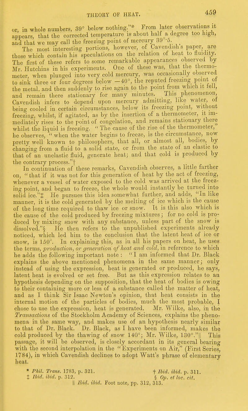 THEORY OF HEAT. or, in whole numbers, 39° below nothing.* From later observations it appears, that the corrected temperature is about half ^a degree too high, and that we may call the freezing point of mercury 39 -5. ^ The most interesting portions, however, of Cavendish s paper, are those which contain his speculations on the relation of heat to fluidity. The first of these refers to some remarkable appearances observed by Mr. Hutchins in his experiments. One of these was, that the thermo- meter, when plunged into very cold mercury, was occasionally observed to sink three or four degrees below -40°, the reputed freezing point ot the metal, and then suddenly to rise again to the point from which it lell, and remain there stationary for many minutes. This phenomenon. Cavendish infers to depend upon mercury admitting, like water, ot being cooled in certain circumstances, below its freezing point, without freezing, whilst, if agitated, as by the insertion of a thermometer, it im- mediately rises to the point of congelation, and remains stationary there whilst the liquid is freezing.  The cause of the rise of the thermometer, he observes,  when the water begins to freeze, is the circumstance, now pretty well known to philosophers, that all, or almost all, bodies, by changing from a fluid to a solid state, or from the state of an elastic to that of an unelastic fluid, generate heat; and that cold is produced by the contrary process.! In continuation of these remarks, Cavendish observes, a little farther on,  that if it was not for this generation of heat by the act of freezing, whenever a vessel of water exposed to the cold was arrived at the freez- ing point, and began to freeze, the whole would instantly be turned into solid ice.X He pursues this idea somewhat further, and adds, In like manner, it is the cold generated by the melting of ice which is the cause of the long time required to thaw ice or snow. It is this also which is the cause of the cold produced by freezing mixtures; for no cold is pro- duced by mixing snow with any substance, unless part of the snow is dissolved.§ He then refers to the unpublished experiments already noticed, which led him to the conclusion that the latent heat of ice or snow, is 150°. In explaining this, as in all his papers on heat, he uses the terms, production, or generation of heat and cold, in reference to which he adds the following important note : I am informed that Dr. Black explains the above mentioned phenomena in the same manner; only instead of using the expression, heat is generated or produced, he says, latent heat is evolved or set free. But as this expression relates to au hypothesis depending on the supposition, that the heat of bodies is owing to their containing more or less of a substance called the matter of heat, and as I think Sir Isaac Newton's opinion, that heat consists in the internal motion of the particles of bodies, much the most probable, I chose to use the expression, heat is generated. Mr. Wilke, also, in the Transactions of the Stockholm Academy of Sciences, explains the pheno- mena in the same way, and makes use of an hypothesis nearly similar to that of Dr. Black. Dr. Black, as I have been informed, makes the cold produced by the thawing of snow 140°; Mr. Wilke, 130°.1| This passage, it will be observed, is closely accordant in its general bearing with the second interpolation in the  Experiments on Air, (First Series, 1784), in which Cavendish declines to adopt Watt's phrase of elementary heat. • Phil. Trans. 1783, p. 321. f Ibid. ibid. p. 311. t Ibid. ibid. p. 312. § Ojj. et loc. cit. il Ibid. ibid. Foot note, pp. 312, 313.