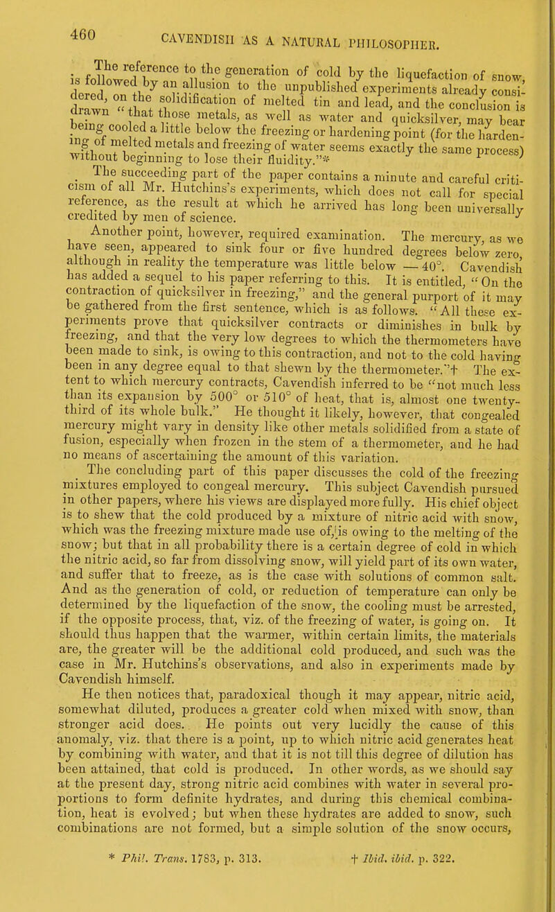 consi- is Jwf/f''''^ g^'^'^^f^o'i of cold by the liquefaction of IpI^ I l^'''rri''°'' to tbe unpublished experiments already d aw^  tW .T^'^'^^^i'T «f ™^liod tin and lead, and the concision b 1^ r.°.f '^'^^^ ^''^tcr and quicksilver, may bear wSi ?r ''l'*^ ^'''r'°g °f ^^ter seems exactly the same process) without beginning to lose their fluidity.''-^ ^ • ^T?/'^'!^^ P'?'* ''^ P^'P^'' contains a minute and careful criti- cism of all Mr. Hutchins s experiments, which does not call for special reference as the result at which he arrived has long been universally credited by men of science. Another point, however, required examination. The mercury, as we have seen, appeared to sink four or five hundred degrees below zero although m reahty the temperature was little below — 40^ Cavendish has added a sequel to his paper referring to this. It is entitled  On the contraction of quicksilver in freezing, and the general purport of it may be gathered from the first sentence, which is as follows. All thee ex- periments prove that quicksilver contracts or diminishes in bulk by freezing and that the very low degrees to which the thermometers have been made to sink, is owing to this contraction, and not to the cold having been m any degree equal to that shewn by the thermometer.'t The ex- tent to which mercury contracts, Cavendish inferred to be not much less than its expansion by 500=^ or 510° of heat, that is, almost one twenty- third of Its whole bulk. He thought it likely, however, that congealed mercury might vary in density like other metals solidified from a state of fusion, especially when frozen in the stem of a thermometer, and he had no means of ascertaining the amount of this variation. The concluding part of this paper discusses the cold of the freezing mixtures employed to congeal mercury. This subject Cavendish pursued in other papers, where his views are displayed more fully. His chief object is to shew that the cold produced by a mixture of nitric acid with snow, which was the freezing mixture made use of,'is owing to the melting of the snow; but that in all probability there is a certain degree of cold in which the nitric acid, so far from dissolving snow, will yield part of its own water, and suffer that to freeze, as is the case with solutions of common salt. And as the generation of cold, or reduction of temperature can only be determined by the liquefaction of the snow, the cooling must be arrested, if the opposite process, that, viz. of the freezing of water, is going on. It should thus happen that the warmer, within certain limits, the materials are, the greater will be the additional cold produced, and such was the case in Mr. Hutchins's observations, and also in experiments made by Cavendish himself. He then notices that, paradoxical though it may appear, nitric acid, somewhat diluted, produces a greater cold when mixed with snow, than stronger acid does. He points out very lucidly the cause of this anomaly, viz. that there is a jDoint, up to which nitric acid generates heat by combining with water, and that it is not till this degree of dilution has been attained, that cold is produced. In other words, as we should say at the present day, strong nitric acid combines with water in several pro- portions to form definite hydrates, and during this chemical combina- tion, heat is evolved; but when these hydrates are added to snow, such combinations are not formed, but a simple solution of the snow occurs,