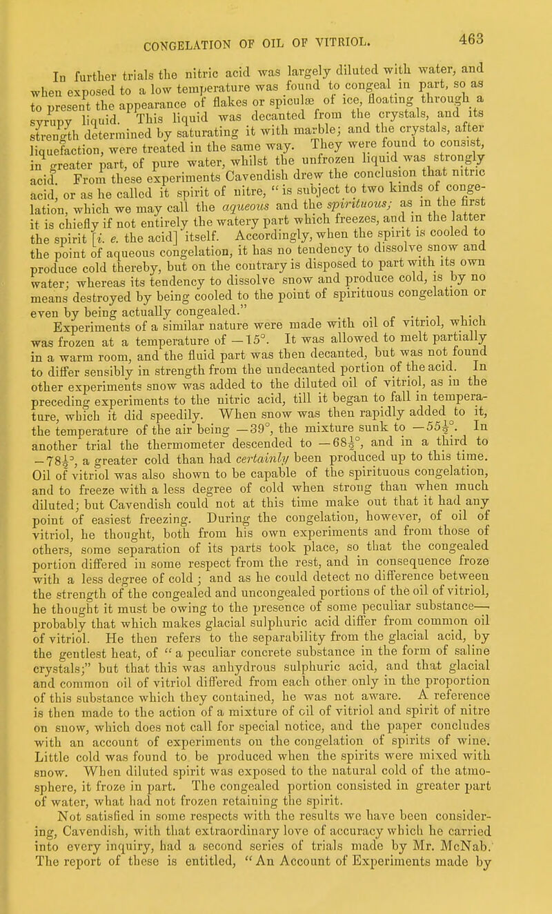In further trials the nitric acid was largely diluted with water, and when exposed to a low temperature was found to congeal in part, so as to present the appearance of flakes or spicu as of ice floating through a syrupy liquid. This liquid was decanted from the crystals and ts strength determined by saturating it with marble; and the crystals, after liquefaction, were treated in the same way. They were found to consist, in%reater part, of pure water, whilst the unfrozen liquid was strongly acid From these experiments Cavendish drew the conclusion that nitric acid, or as he called it spirit of nitre,  is subject to two kinds of conge- lation, which we may call the aqueous and the svvntmus; as m the farst it is chiefly if not entirely the watery part which freezes, and in the latter the spirit \i. e. the acid] itself. Accordingly, when the spirit is cooled to the point of aqueous congelation, it has no tendency to dissolve snow and produce cold thereby, but on the contrary is disposed to part with its own water; whereas its tendency to dissolve snow and produce cold, is by no means destroyed by being cooled to the point of spirituous congelation or even by being actually congealed. . Experiments of a similar nature were made with oil of vitriol, which was frozen at a temperature of -15°. It was allowed to melt partially in a warm room, and the fluid part was then decanted, but was not found to difler sensibly in strength from the undecanted portion of the acid. In other experiments snow was added to the diluted oil of vitriol, as in the preceding experiments to the nitric acid, till it began to fall in tempera- ture, which it did speedily. When snow was then rapidly added ^to it, the temperature of the air being —3-9°, the mixture sunk to —55^°. In another trial the thermometer descended to —68^°, and in a third to -78i=, a greater cold than had certainly been produced up to this time. Oil of vitriol was also shown to be capable of the spirituous congelation, and to freeze with a less degree of cold when strong than when much diluted; but Cavendish could not at this time make out that it had any point of easiest freezing. During the congelation, however, of oil of vitriol, he thought, both from his own experiments and from those of others, some separation of its parts took place, so that the congealed portion difiered in some respect from the rest, and in consequence froze with a less degree of cold ; and as he could detect no difference between the strength of^the congealed and uncongealed portions of the oil of vitriol, he thought it must be owing to the presence of some peculiar substance—. probably that which makes glacial sulphuric acid differ from common oil of vitriol. He then refers to the separability from the glacial acid, by the gentlest heat, of  a peculiar concrete substance in the form of saline crystals; but that this was anhydrous sulphuric acid, and that glacial and common oil of vitriol differed from each other only in the proportion of this substance which they contained, he was not aware. A reference is then made to the action of a mixture of oil of vitriol and spirit of nitre on snow, which does not call for special notice, and the paper concludes with an account of experiments on the congelation of spirits of wine. Little cold was found to be produced when the spirits were mixed with snow. When diluted spirit was exposed to the natural cold of the atmo- sphere, it froze in part. The congealed portion consisted in greater part of water, what had not frozen retaining the spirit. Not satisfied in some respects with the results we have been consider- ing. Cavendish, with that extraordinary love of accuracy which he carried into every inquiry, had a second series of trials made by Mr. McNab.' The report of these is entitled, An Account of Experiments made by