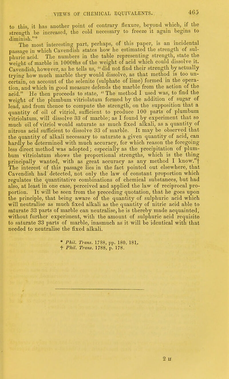 VIEWS OF CHEMICAL EQUIVALENTS. 463 to this, it has auother point of contrary flexure, beyond wliich, if the strength be increased, the cold necessary to freeze it again begins to diminish.* . . i The most interesting part, perhaps, of this paper, is an incidental passage in which Cavendish states how he estimated the strength of sul- phuric acid. The numbers in the table representing streugth,_ state the weio-ht of marble in lOOOths of the weight of acid which could dissolve it. Cavendish, however, as he tells us,  did not find their strength by actually trying how much marble they would dissolve, as that method is too un- certain, on account of the selenite (sulphate of lime) formed in the opera- tion, and which in good measure defends the marble from the action of the acid. He then proceeds to state,  The method I used was, to find the weight of the plumbum vitriolatum formed by the addition of sugar of lead, and from thence to compute the strength, on the supposition that a quantity of oil of vitriol, suflicient to produce 100 parts of plumbum vitriolatum, will dissolve 33 of marble; as I found by experiment that so much oil of vitriol would saturate as much fixed alkali, as a quantity of nitrous acid sufiicient to dissolve 33 of marble. It may be observed that the quantity of alkali necessary to saturate a given quantity of acid, can hardly be determined with much accuracy, for which reason the foregoing less direct method was adopted; especially as the precipitation of plum- bum vitriolatum shows the proportional strengths, which is the thing principally wanted, with as great accuracy as any method I know.f The interest of this passage lies in the fact pointed out elsewhere, that Cavendish had detected, not only the law of constant proportion which regulates the quantitative combinations of chemical substances, but had also, at least in one case, perceived and applied the law of reciprocal pro- portion. It will be seen from the preceding quotation, that he goes upon the principle, that being aware of the quantity of sulphuric acid which will neutralise as much fixed alkali as the quantity of nitric acid able to saturate 33 parts of marble can neutralise, he is thereby made acquainted, without further experiment, with the amount of sulphuric acid requisite to saturate 33 parts of marble, inasmuch as it will be identical with that needed to neutralise the fixed alkali. • Phil. Trans. 1788, pp. 180, 18U t Phil. Trans. 1788, p. 178. 2 u