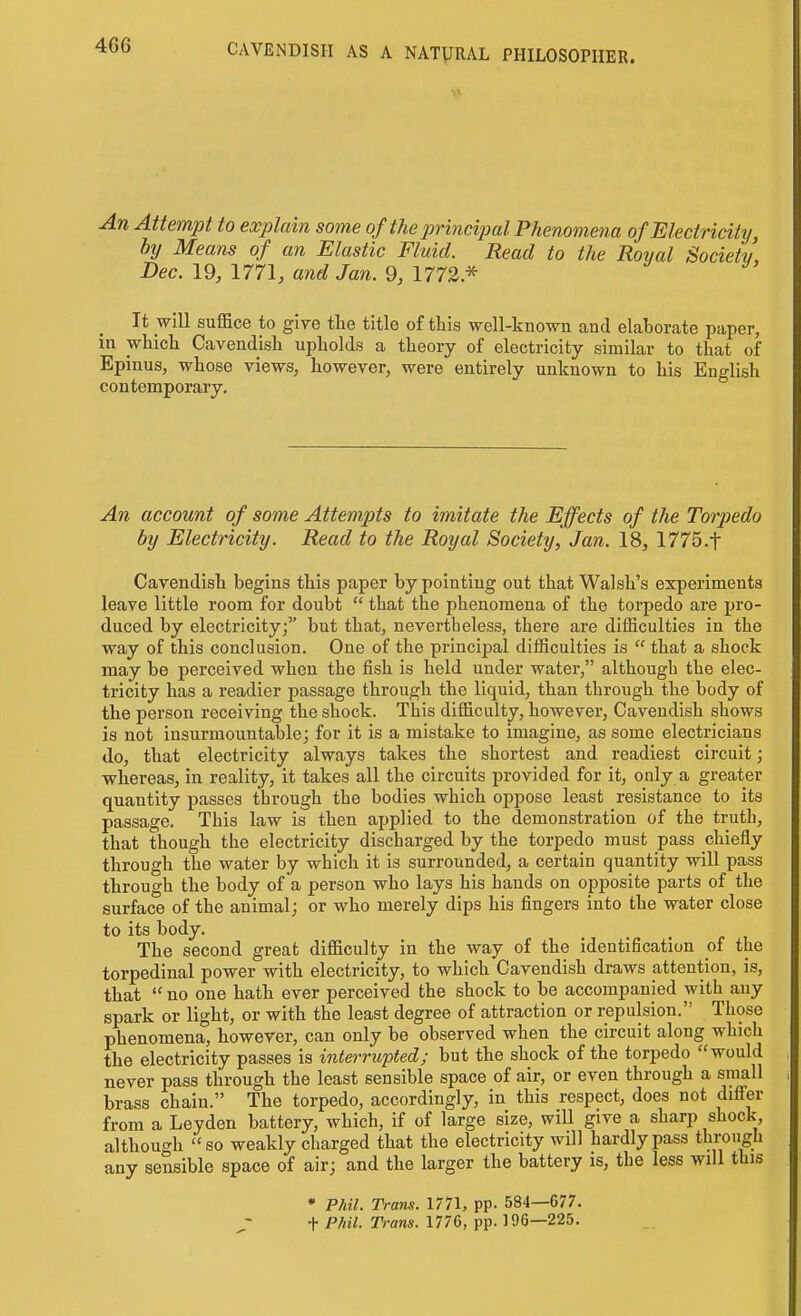 An Attem]}t to explain some of the principal Phenomena of Electricity, by Means of an Elastic Fluid. Read to the Royal Society Dec. 19, 1771, and Jan. 9, 1772 * It will suffice to give the title of this well-known and elaborate paper, in which Cavendish upholds a theory of electricity similar to that of Epinus, whose views, however, were entirely unknown to his English contemporary. An account of some Attempts to imitate the Effects of the Torpedo by Electricity. Read to the Royal Society, Jan. 18, 1775.t Cavendish begins this paper by pointing out that Walsh's experiments leave little room for doubt  that the phenomena of the torpedo are pro- duced by electricity; but that, nevertheless, there are difficulties in the way of this conclusion. One of the principal difficulties is  that a shock may be perceived when the fish is held under water, although the elec- tricity has a readier passage through the liquid, than through the body of the person receiving the shock. This difficulty, however. Cavendish shows is not insurmountable; for it is a mistake to imagine, as some electricians do, that electricity always takes the shortest and readiest circuit; whereas, in reality, it takes all the circuits provided for it, only a greater quantity passes through the bodies which oppose least resistance to its passage. This law is then applied to the demonstration of the truth, that though the electricity discharged by the torpedo must pass chiefly through the water by which it is surrounded, a certain quantity will pass through the body of a person who lays his hands on opposite parts of the surface of the animal; or who merely dips his fingers into the water close to its body. The second great difficulty in the way of the identification oi the torpedinal power with electricity, to which Cavendish draws attention, is, that  no one hath ever perceived the shock to be accompanied with any spark or light, or with the least degree of attraction or repulsion. Those phenomena, however, can only be observed when the circuit along which the electricity passes is interrupted; but the shock of the torpedo would never pass through the least sensible space of air, or even through a small brass chain. The torpedo, accordingly, in this respect, does not diS'er from a Leyden battery, which, if of large size, will give a sharp shock although so weakly charged that the electricity will hardly pass through any sensible space of air; and the larger the battery is, the less will this • Phil. Trans. 1771, pp. 584—677. t^'-an*-1776, pp. 196—225.