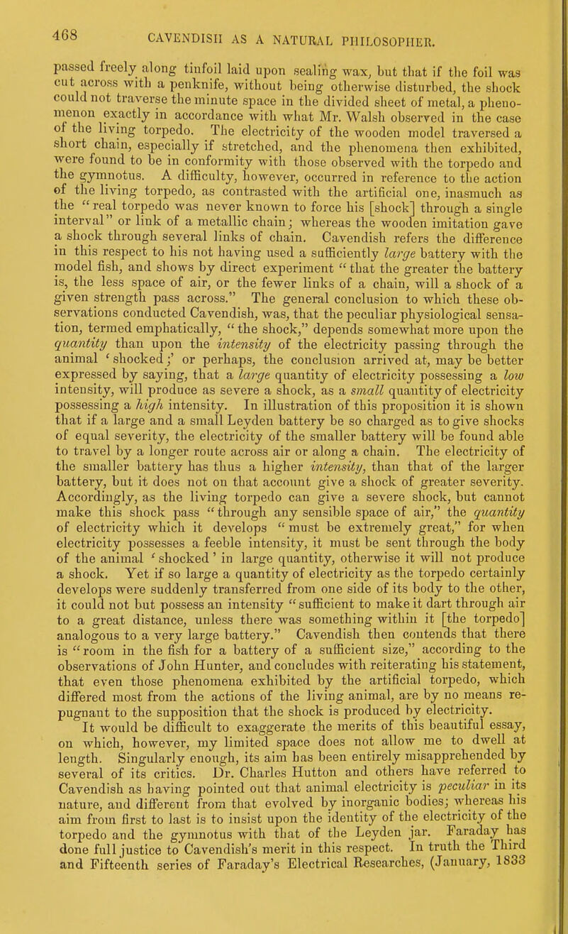 passed freely along tinfoil laid upon sealing wax, but that if the foil was cut across with a penknife, without being otherwise disturbed, the shock could not traverse the minute space in the divided sheet of metal, a pheno- menon exactly in accordance with what Mr. Walsh observed in the case of the living torpedo. The electricity of the wooden model traversed a short cbain, especially if stretched, and the phenomena then exhibited, were found to be in conformity with those observed with the torpedo and the gymnotus. A difficulty, however, occurred in reference to the action of the living torpedo, as contrasted with the artificial one, inasmuch as the  real torpedo was never known to force his [shock] through a single interval or link of a metallic chain; whereas the wooden imitation gave a shock through several links of chain. Cavendish refers the difference in this respect to his not having used a sufficiently large battery with the model fish, and shows by direct experiment  that the greater the battery is, the less space of air, or the fewer links of a chain, will a shock of a given strength pass across. The general conclusion to which these ob- servations conducted Cavendish, was, that the peculiar physiological sensa- tion, termed emphatically, the shock, depends somewhat more upon the quantity than upon the intensity of the electricity passing through the animal ' shockedor perhaps, the conclusion arrived at, may be better expressed by saying, that a la7'ge quantity of electricity possessing a loiu intensity, will produce as severe a shock, as a small quantity of electricity possessing a high intensity. In illustration of this proposition it is shown that if a large and a small Leyden battery be so charged as to give shocks of equal severity, the electricity of the smaller battery will be found able to travel by a longer route across air or along a chain. The electricity of the smaller battery has thus a higher intensity, than that of the larger battery, but it does not on that account give a shock of greater severity. Accordingly, as the living torpedo can give a severe shock, but cannot make this shock pass  through any sensible space of air, the quantity of electricity which it develops  must be extremely great, for when electricity possesses a feeble intensity, it must be sent through the body of the animal ' shocked ' in large quantity, otherwise it will not produce a shock. Yet if so large a quantity of electricity as the torpedo certainly develops were suddenly transferred from one side of its body to the other, it could not but possess an intensity  sufficient to make it dart through air to a great distance, unless there was something within it [the torpedo] analogous to a very large battery. Cavendish then contends that there is  room in the fish for a battery of a sufficient size, according to the observations of John Hunter, and concludes with reiterating his statement, that even those phenomena exhibited by the artificial torpedo, which differed most from the actions of the living animal, are by no means re- pugnant to the supposition that the shock is produced by electricity. It would be difficult to exaggerate the merits of this beautiful essay, on which, however, my limited space does not allow me to dwell at length. Singularly enough, its aim has been entirely misapprehended by several of its critics. Dr. Charles Hutton and others have referred to Cavendish as having pointed out that animal electricity is peculiar in its nature, and different from that evolved by inorganic bodies; whereas his aim from first to last is to insist upon the identity of the electricity of the torpedo and the gymnotus with that of the Leyden jar. Faraday haj done full justice to' Cavendish's merit in this respect. In truth the Third and Fifteenth series of Faraday's Electrical Researches, (January, 1833