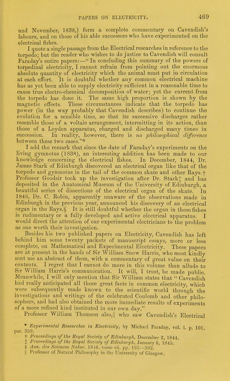 and November, 1838,) form a complete commentary on Cavendish's labours, and on those of his able successors who have experimented on the electrical fishes. I quote a single passage from the Electrical reseai'ches in reference to the torpedo; but the reader who wishes to do justice to Cavendish will consult Faraday's entire papers:—In concluding this summary of the powers of torpedinal electricity, I cannot refrain from pointing out the enormous absolute quantity of electricity which the animal must put in circulation at each effort. It is doubtful whether any common electrical machine has as yet been able to supply electricity sufficient in a reasonable time to cause true electro-chemical decomposition of water; yet the current from the torpedo has done it. The same high proportion is shown by the magnetic effects. These circumstances indicate that the torpedo has power (in the way probably that Cavendish describes) to continue the evolution for a sensible time, so that its successive discharges rather resemble those of a voltaic arrangement, intermitting in its action, than those of a Leyden apparatus, charged and discharged many times in succession. In reality, however, there is no pliilosopMcal difference between these two cases.* I add the remark that since the date of Faraday's experiments on the living gymnotns (1838), an interesting addition has been made to our knowledge concerning the electrical fishes. In December, 1844, Dr. James Stark of Edinburgh discovered an electrical organ like that of the torpedo and gymnotns in the tail of the common skate and other Rays.f Professor Goodsir took up the investigation after Dr. StarkJ and has deposited in the Anatomical Museum of the University of Edinburgh, a beautiful series of dissections of the electrical organ of the skate. In 1846, Dr, C. Robin, apparently unaware of the observations made in Edinburgh in the previous year, announced his discovery of an electrical organ in the Rays.§ It is still doubtful whether the organ in these fishes is rudimentary or a fully developed and active electrical apparatus. I would direct the attention of our experimental electricians to the problem as one worth their investigation. Besides his two published papers on Electricity, Cavendish has left behind him some twenty packets of manuscript essays, more or less complete, on Mathematical and Experimental Electricity. These papers are at present in the hands of Sir William Snow Harris, who most kindly sent me an abstract of them, with a commentary of great value on their contents. I regret that I cannot do more in this volume than allude to Sir William Harris's communication. It will, I trust, be made public. Meanwhile, I will only mention that Sir William states that  Cavendisli had really anticipated all those great facts in common electricity, which were subsequently made known to the scientific world through the investigations and writings of the celebrated Coulomb and other philo- sophers, and had also obtained the more immediate results of experiments of a more refined kind instituted in our own day. Professor William Thomson also,|| who saw Cavendish's Electrical • Experimental Researches in Electricity, by Michael Faraday, vol. i. p. 101 par. .359. ' ' t Proceeilingn of the Royal Society of Edinburgh, December 2, 1844. i Proceedings of the Royal Society of Edinburgh, January 6, 1845. § Ann. dns Sciences Natur. 18 IG, tome vii. i)p. 193—302. II Professor of Natural Pliilosoiihy in the University of Glasgow.