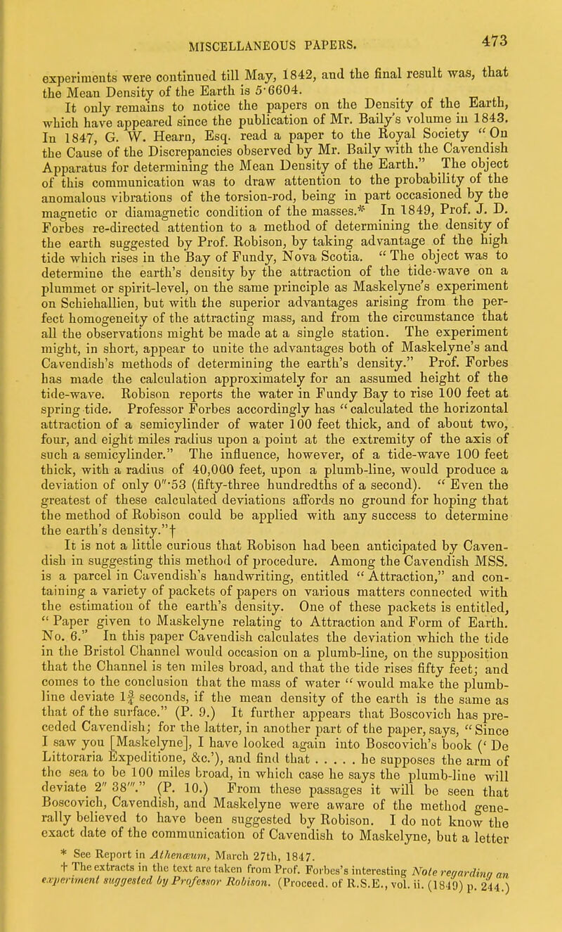 MISCELLANEOUS PAPERS. experiments were continued till May, 1842, and the final result was, that the Mean Density of the Earth is 5-6604. It only remains to notice the papers on the Density of the Earth, which have appeared since the publication of Mr. Baily's volume in 1843. In 1847, G. W. Hearn, Esq. read a paper to the Royal Society  On the Cause of the Discrepancies observed by Mr. Baily with the Cavendish Apparatus for determining the Mean Density of the Earth. The object of this communication was to draw attention to the probability of the anomalous vibrations of the torsion-rod, being in part occasioned by the magnetic or diamagnetic condition of the masses.* In 1849, Prof, J. D. Forbes re-directed attention to a method of determining the density of the earth suggested by Prof. Robison, by taking advantage of the high tide which rises in the Bay of Fundy, Nova Scotia.  The object was to determine the earth's density by the attraction of the tide-wave on a plummet or spirit-level, on the same principle as Maskelyne's experiment on Schiehallien, but with the superior advantages arising from the per- fect homogeneity of the attracting mass, and from the circumstance that all the observations might be made at a single station. The experiment might, in short, appear to unite the advantages both of Maskelyne's and Cavendish's methods of determining the earth's density. Prof. Forbes has made the calculation approximately for an assumed height of the tide-wave. Robison reports the water in Fundy Bay to rise 100 feet at spring tide. Professor Forbes accordingly has  calculated the horizontal attraction of a semicylinder of water 100 feet thick, and of about two, four, and eight miles radius upon a point at the extremity of the axis of such a semicylinder. The influence, however, of a tide-wave 100 feet thick, with a radius of 40,000 feet, upon a plumb-line, would produce a deviation of only 0'53 (fifty-three hundredths of a second).  Even the greatest of these calculated deviations afi'ords no ground for hoping that the method of Robison could be applied with any success to determine the earth's density.f It is not a little curious that Robison had been anticipated by Caven- dish in suggesting this method of procedure. Among the Cavendish MSS. is a parcel in Cavendish's handwriting, entitled  Attraction, and con- taining a variety of packets of papers on various matters connected with the estimation of the earth's density. One of these packets is entitled,  Paper given to Maskelyne relating to Attraction and Form of Earth. No. 6. In this paper Cavendish calculates the deviation which the tide in the Bristol Channel would occasion on a plumb-line, on the supposition that the Channel is ten miles broad, and that the tide rises fifty feet; and comes to the conclusion that the mass of water  would make the plumb- line deviate If seconds, if the mean density of the earth is the same as that of the surface. (P. 9.) It further appears that Boscovich has pre- ceded Cavendish; for the latter, in another part of the paper, says, Since I saw you [Maskelyne], I have looked again into Boscovich's book (' De Littoraria Expeditione, &c.'), and find that he supposes the arm of the sea to be 100 miles broad, in which case he says the plumb-line will deviate 2 38'. (P. 10.) From these passages it will be seen that Boscovich, Cavendish, and Maskelyne were aware of the method gene- rally believed to have been suggested by Robison. I do not know the exact date of the communication of Cavendish to Maskelyne, but a letter * See Report in Athenmum, March 27th, 1847. t The extracts in tlie text are taken from Prof. Forbes's interesting Note rer/ardinn an exjienmenl suggested by Professor Robison. (Proceed, of R.S.E., vol. ii. (1849) p. 244.)