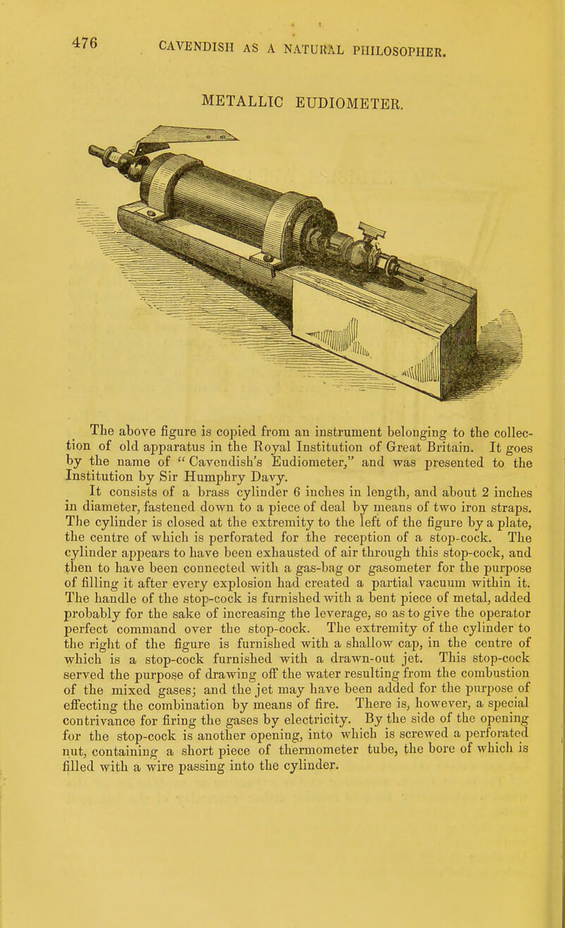 METALLIC EUDIOMETER. The above figure is copied from an instrument belonging to the collec- tion of old apparatus in the Royal Institution of Great Britain. It goes by the name of  Cavendish's Eudiometer, and was presented to the Institution by Sir Humphry Davy. It consists of a brass cylinder 6 inches in length, and about 2 inches in diameter, fastened down to a piece of deal by means of two iron straps. The cylinder is closed at the extremity to the left of the figure by a plate, the centre of which is perforated for the reception of a stop-cock. The cylinder appears to have been exhausted of air through this stop-cock, and then to have been connected with a gas-bag or gasometer for the purpose of filling it after every explosion had created a partial vacuum within it. The handle of the stop-cock is furnished with a bent piece of metal, added probably for the sake of increasing the leverage, so as to give the operator perfect command over the stop-cock. The extremity of the cylinder to the right of the figure is furnished with a shallow cap, in the centre of which is a stop-cock furnished with a drawn-out jet. This stop-cock served the purpose of drawing off the water resulting from the combustion of the mixed gasesj and the jet may have been added for the purpose of efiecting the combination by means of fire. There is, however, a special contrivance for firing the gases by electricity. By the side of the opening for the stop-cock is another opening, into which is screwed a perforated nut, containing a short piece of thermometer tube, the bore of which is filled with a wire passing into the cylinder.