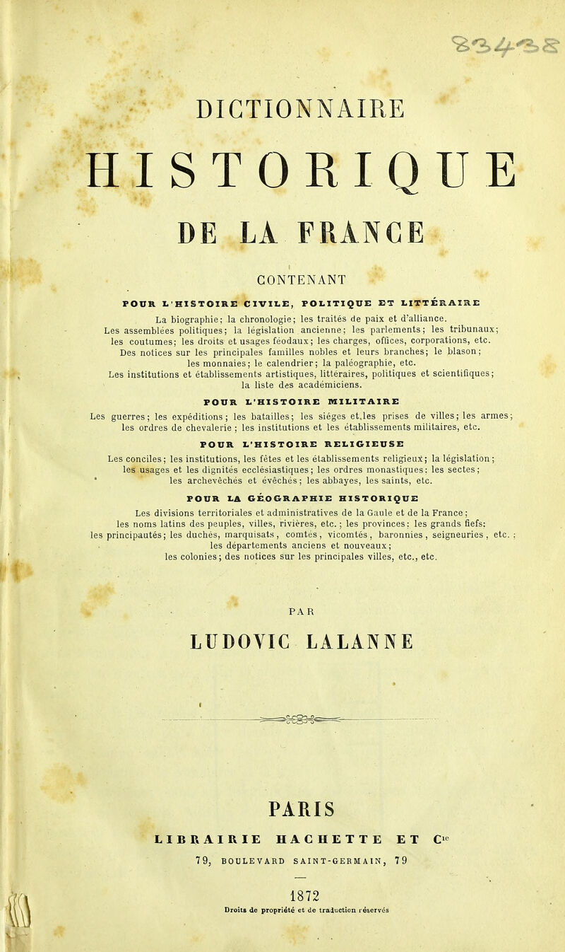 HISTORIQUE DE LÀ FRANCE CONTENANT FOUR L'HISTOIRE CIVILE, POLITIQUE ET LITTÉRAIRE La biographie; la chronologie; les traités de paix et d'alliance. Les assemblées politiques; la législation ancienne; les parlements; les tribunaux; les coutumes; les droits et usages féodaux ; les charges, offices, corporations, etc. Des notices sur les principales familles nobles et leurs branches; le blason; les monnaies; le calendrier; la paléographie, etc. Les institutions et établissements artistiques, littéraires, politiques et scientifiques; la liste des académiciens. FOUR L'HISTOIRE MILITAIRE Les guerres; les expéditions; les batailles; les sièges et,les prises de villes; les armes; les ordres de chevalerie ; les institutions et les établissements militaires, etc. FOUR L'HISTOIRE RELIGIEUSE Les conciles; les institutions, les fêtes et les établissements religieux; la législation ; les usages et les dignités ecclésiastiques; les ordres monastiques: les sectes; * les archevêchés et évêchés; les abbayes, les saints, etc. POUR LA GÉOGRAPHIE HISTORIQUE Les divisions territoriales et administratives de la Gaule et de la France ; les noms latins des peuples, villes, rivières, etc. ; les provinces; les grands fiefs: les principautés ; les duchés, marquisats, comtés, vicomtés, baronnies , seigneuries, etc. les départements anciens et nouveaux; les colonies; des notices sur les principales villes, etc., etc. PA R LUDOVIC LALANNE PARIS LIBRAIRIE HACHETTE ET C' 79, BOULEVARD S AIN T-GEB M A 1N , 79 1872 Droits de propriété et de traduction réservés